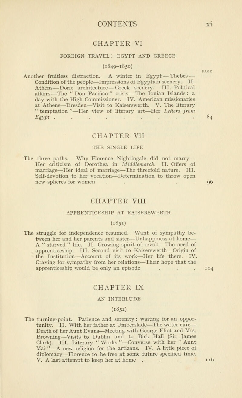 CHAPTER VI FOREIGN TRAVEL: EGYPT AND GREECE (1849-1850) PAGE Another fruitless distraction. A winter in Egypt — Thebes — Condition of the people—Impressions of Egyptian scenery. II. Athens—Doric architecture—Greek scenery. III. Political affairs—The  Don Pacifico  crisis—The Ionian Islands: a day with the High Commissioner. IV. American missionaries at Athens—Dresden—Visit to Kaiserswerth. V. The literary  temptation —Her view of literary art—Her Letters from Egypt 84 CHAPTER Vn THE SINGLE LIFE The three paths. Why Florence Nightingale did not marry— Her criticism of Dorothea in Middlemarch. II. Offers of marriage—Her ideal of marriage—The threefold nature. III. Self-devotion to her vocation—Determination to throw open new spheres for women ...... 96 CHAPTER Vm APPRENTICESHIP AT KAISERSWERTH (1851) The struggle for independence resumed. Want of sympathy be- tween her and her parents and sister—Unhappiness at home— A  starved  hfe. II. Growing spirit of revolt—The need of apprenticeship. III. Second visit to Kaiserswerth—Origin of the Institution—Account of its work—Her life there. IV. Craving for sympathy from her relations—Their hope that the apprenticeship would be only an episode . . .104 CHAPTER IX AN INTERLUDE {1852) The turning-point. Patience and serenity : waiting for an oppor- tunity. II. With her father at Umberslade—The water cure— Death of her Aunt Evans—Meeting with George Ehot and Mrs. Browning—Visits to Dubhn and to Birk Hall (Sir James Clark). III. Literary  Works —Converse with her  Aunt Mai —A new rehgion for the artizans. IV. A little piece of diplomacy—Florence to be free at some future specified time. V. A last attempt to keep her at home . . . .116