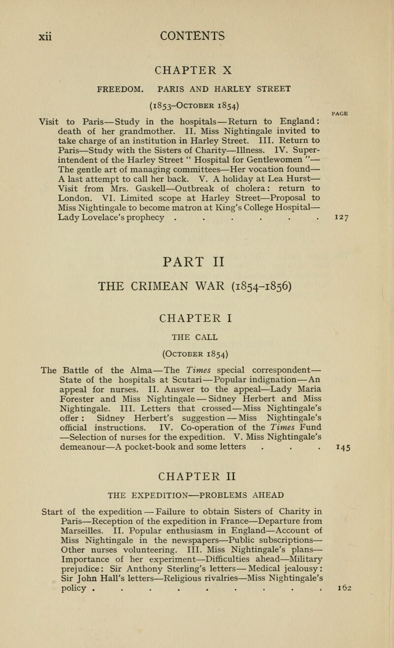 CHAPTER X FREEDOM. PARIS AND HARLEY STREET (1853-OcTOBER 1854) PAGE Visit to Paris—Study in the hospitals—Return to England: death of her grandmother. II. Miss Nightingale invited to take charge of an institution in Harley Street. III. Return to Paris—Study with the Sisters of Charity—Illness. IV. Super- intendent of the Harley Street  Hospital for Gentlewomen — The gentle art of managing committees—Her vocation found— A last attempt to call her back. V. A holiday at Lea Hurst— Visit from Mrs. GaskeU—Outbreak of cholera: return to London. VI. Limited scope at Harley Street—Proposal to Miss Nightingale to become matron at King's College Hospital— Lady Lovelace's prophecy . . . . . .127 PART II THE CRIMEAN WAR (1854-1856) CHAPTER I THE CALL (October 1854) The Battle of the Alma—The Times special correspondent— State of the hospitals at Scutari—Popular indignation—An appeal for nurses. II. Answer to the appeal—Lady Maria Forester and Miss Nightingale — Sidney Herbert and Miss Nightingale. III. Letters that crossed—Miss Nightingale's offer : Sidney Herbert's suggestion — Miss Nightingale's of&cial instructions. IV. Co-operation of the Times Fund —Selection of nurses for the expedition. V. Miss Nightingale's demeanour—A pocket-book and some letters . . . 145 CHAPTER n THE EXPEDITION—PROBLEMS AHEAD Start of the expedition — Failure to obtain Sisters of Charity in Paris—Reception of the expedition in France—Departure from Marseilles. II. Popular enthusiasm in England—Account of Miss Nightingale in the newspapers—Public subscriptions— Other nurses volunteering. III. Miss Nightingale's plans— Importance of her experiment—Difficulties ahead—Military prejudice: Sir Anthony Sterling's letters—Medical jealousy: Sir John Hall's letters—Rehgious rivalries—Miss Nightingale's policy . . . . . . . . .162