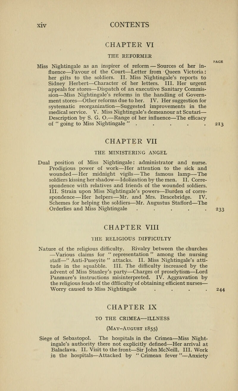 CHAPTER VI THE REFORMER PAGE Miss Nightingale as an inspirer of reform — Sources of her in- fluence—Favour of the Court—Letter from Queen Victoria: her gifts to the soldiers. II. Miss Nightingale's reports to Sidney Herbert—Character of her letters. III. Her urgent appeals for stores—Dispatch of an executive Sanitary Commis- sion—Miss Nightingale's reforms in the handling of Govern- ment stores—Other reforms due to her. IV. Her suggestion for systematic reorganization—Suggested improvements in the medical service. V. Miss Nightingale's demeanour at Scutari— Description by S. G. O.—Range of her influence—The efficacy of  going to Miss Nightingale  . . . . .213 CHAPTER VII THE MINISTERING ANGEL Dual position of Miss Nightingale: administrator and nurse. Prodigious power of work—Her attention to the sick and wounded—Her midnight vigils—The famous lamp—The soldiers kissing her shadow—Idolization by the men. II. Corre- spondence with relatives and friends of the wounded soldiers. III. Strain upon Miss Nightingale's powers—Burden of corre- spondence—Her helpers—Mr. and Mrs. Bracebridge. IV. Schemes for helping the soldiers—Mr. Augustus Stafford—The Orderlies and Miss Nightingale ..... 233 CHAPTER VIII THE RELIGIOUS DIFFICULTY Nature of the religious difficulty. Rivalry between the churches —Various claims for  representation  among the nursing staff— Anti-Puseyite  attacks. II. Miss Nightingale's atti- tude in the squabble. III. The difficulty increased by the advent of Miss Stanley's party—Charges of proselytism—Lord Panmure's instructions misinterpreted. IV. Aggravation by the religious feuds of the difficulty of obtaining efficient nurses— Worry caused to Miss Nightingale . . . .244 CHAPTER IX TO THE CRIMEA—ILLNESS (May-August 1855) Siege of Sebastopol. The hospitals in the Crimea—Miss Night- ingale's authority there not explicitly defined—Her arrival at Balaclava. II. Visit to the front—Sir John McNeill. III. Work jij the hospitals—Attacked by  Crimean fever —Anxiety