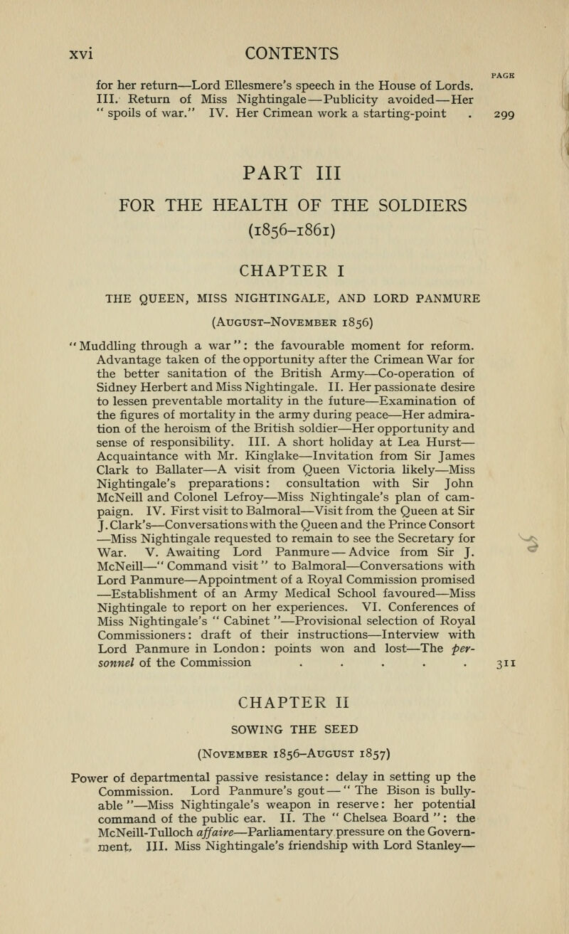 PAGE for her return—Lord EUesmere's speech in the House of Lords. III. Return of Miss Nightingale—Pubhcity avoided—Her  spoils of war. IV. Her Crimean work a starting-point . 299 PART III FOR THE HEALTH OF THE SOLDIERS (1856-1861) CHAPTER I THE QUEEN, MISS NIGHTINGALE, AND LORD PANMURE (August-November 1856) Muddling through a war: the favourable moment for reform. Advantage taken of the opportunity after the Crimean War for the better sanitation of the British Army—Co-operation of Sidney Herbert and Miss Nightingale. II. Her passionate desire to lessen preventable mortality in the future—Examination of the figures of mortality in the army during peace—Her admira- tion of the heroism of the British soldier—Her opportunity and sense of responsibihty. III. A short hoUday at Lea Hurst— Acquaintance with Mr. Kinglake—Invitation from Sir James Clark to Ballater—A visit from Queen Victoria Ukely—Miss Nightingale's preparations: consultation with Sir John McNeill and Colonel Lefroy—Miss Nightingale's plan of cam- paign. IV. First visit to Balmoral—Visit from the Queen at Sir J. Clark's—Conversations with the Queen and the Prince Consort —Miss Nightingale requested to remain to see the Secretary for ^>^ War. V. Awaiting Lord Panmure — Advice from Sir J. ^ McNeill—Command visit to Balmoral—Conversations with Lord Panmure—Appointment of a Royal Commission promised —Estabhshment of an Army Medical School favoured—Miss Nightingale to report on her experiences. VI. Conferences of Miss Nightingale's  Cabinet —Provisional selection of Royal Commissioners: draft of their instructions—Interview with Lord Panmure in London: points won and lost—The per- sonnel of the Commission . . . . .311 CHAPTER H SOWING THE SEED (November 1856-AuGUST 1857) Power of departmental passive resistance: delay in setting up the Commission. Lord Panmure's gout — The Bison is bully- able—Miss Nightingale's weapon in reserve: her potential command of the pubhc ear. II. The  Chelsea Board  : the McNeill-Tulloch affaire—Parhamentary pressure on the Govern- ment, III. Miss Nightingale's friendship with Lord Stanley—