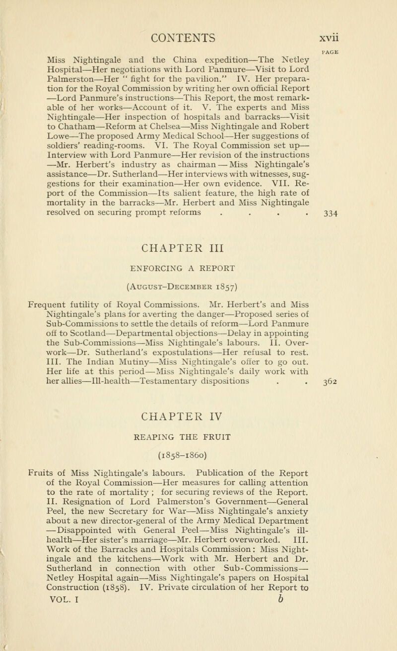 I'AGE Miss Nightingale and the China expedition—The Netley Hospital—Her negotiations with Lord Panmure—Visit to Lord Palmerston—Her  fight for the pavilion. IV. Her prepara- tion for the Royal Commission by writing her own of&cial Report —Lord Panmure's instructions—This Report, the most remark- able of her works—Account of it. V. The experts and Miss Nightingale—Her inspection of hospitals and barracks—Visit to Chatham—Reform at Chelsea—Miss Nightingale and Robert Lowe—The proposed Army Medical School—Her suggestions of soldiers' reading-rooms. VI. The Royal Commission set up— Interview with Lord Panmure—Her revision of the instructions —Mr. Herbert's industry as chairman — Miss Nightingale's assistance—Dr. Sutherland—Her interviews with witnesses, sug- gestions for their examination—Her own evidence. VII. Re- port of the Commission—Its salient feature, the high rate of mortality in the barracks—Mr. Herbert and Miss Nightingale resolved on securing prompt reforms .... 334 CHAPTER III ENFORCING A REPORT (August-December 1857) Frequent futility of Royal Commissions. Mr. Herbert's and Miss Nightingale's plans for averting the danger—Proposed series of Sub-Commissions to settle the details of reform—Lord Panmure off to Scotland—-Departmental objections—Delay in appointing the Sub-Commissions—Miss Nightingale's labours. II. Over- work—Dr. Sutherland's expostulations—Her refusal to rest. III. The Indian Mutiny—Miss Nightingale's offer to go out. Her life at this period—Miss Nightingale's daily work with her alhes—Ill-health—Testamentary dispositions . . 362 CHAPTER IV REAPING THE FRUIT (1858-1860) Fruits of Miss Nightingale's labours. Pubhcation of the Report of the Royal Commission—Her measures for calhng attention to the rate of mortahty ; for securing reviews of the Report. II. Resignation of Lord Palmerston's Government—General Peel, the new Secretary for War—Miss Nightingale's anxiety about a new director-general of the Army Medical Department —Disappointed with General Peel—Miss Nightingale's ill- health—Her sister's marriage—Mr. Herbert overworked. III. Work of the Barracks and Hospitals Commission: Miss Night- ingale and the kitchens—Work with Mr. Herbert and Dr. Sutherland in connection with other Sub-Commissions— Netley Hospital again—Miss Nightingale's papers on Hospital Construction (1858). IV. Private circulation of her Report to VOL. I b