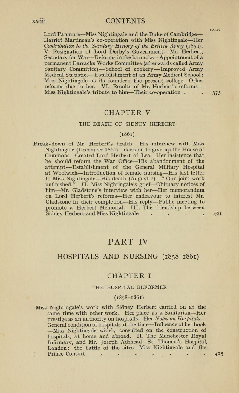 PAGE Lord Panmure—Miss Nightingale and the Duke of Cambridge— Harriet Martineau's co-operation with Miss Nightingale—Her Contribution to the Sanitary History of the British Army (1859). V. Resignation of Lord Derby's Government—Mr. Herbert, Secretary for War—Reforms in the barracks—Appointment of a permanent Barracks Works Committee (afterwards called Army Sanitary Committee)—School of cookery—Improved Army Medical Statistics—Establishment of an Army Medical School: Miss Nightingale as its founder: the present college—Other reforms due to her. VI. Results of Mr. Herbert's reforms— Miss Nightingale's tribute to him—Their co-operation . . 375 CHAPTER V THE DEATH OF SIDNEY HERBERT (1861) Break-down of Mr. Herbert's health. His interview with Miss Nightingale (December i860) : decision to give up the House of Commons—Created Lord Herbert of Lea—Her insistence that he should reform the War Ofi&ce—His abandonment of the attempt—Establishment of the General Military Hospital at Woolwich—Introduction of female nursing—His last letter to Miss Nightingale—His death (August 2)— Our joint-work unfinished. II. Miss Nightingale's grief—Obituary notices of him—Mr. Gladstone's interview with her—Her memorandum on Lord Herbert's reforms—Her endeavour to interest Mr. Gladstone in their completion—His reply—Public meeting to promote a Herbert Memorial. III. The friendship between Sidney Herbert and Miss Nightingale . . . .401 PART IV HOSPITALS AND NURSING (1858-1861) CHAPTER I THE HOSPITAL REFORMER (1858-1861) Miss Nightingale's work with Sidney Herbert carried on at the same time with other work. Her place as a Sanitarian—Her prestige as an authority on hospitals—Her Notes on Hospitals— General condition of hospitals at the time—Influence of her book —Miss Nightingale widely consulted on the construction of hospitals, at home and abroad. II. The Manchester Royal Infirmary, and Mr. Joseph Adshead—St. Thomas's Hospital, London: the battle of the sites—Miss Nightingale and the Prince Consort . . . . . . .415