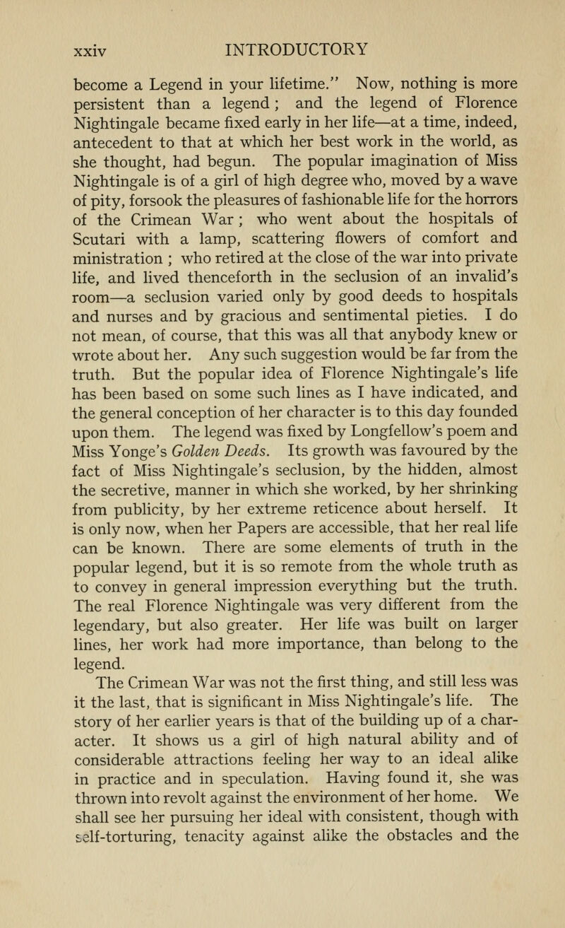become a Legend in your lifetime. Now, nothing is more persistent than a legend; and the legend of Florence Nightingale became fixed early in her life—at a time, indeed, antecedent to that at which her best work in the world, as she thought, had begun. The popular imagination of Miss Nightingale is of a girl of high degree who, moved by a wave of pity, forsook the pleasures of fashionable life for the horrors of the Crimean War ; who went about the hospitals of Scutari with a lamp, scattering flowers of comfort and ministration ; who retired at the close of the war into private life, and lived thenceforth in the seclusion of an invalid's room—a seclusion varied only by good deeds to hospitals and nurses and by gracious and sentimental pieties. I do not mean, of course, that this was all that anybody knew or wrote about her. Any such suggestion would be far from the truth. But the popular idea of Florence Nightingale's life has been based on some such lines as I have indicated, and the general conception of her character is to this day founded upon them. The legend was fixed by Longfellow's poem and Miss Yonge's Golden Deeds. Its growth was favoured by the fact of Miss Nightingale's seclusion, by the hidden, almost the secretive, manner in which she worked, by her shrinking from publicity, by her extreme reticence about herself. It is only now, when her Papers are accessible, that her real life can be known. There are some elements of truth in the popular legend, but it is so remote from the whole truth as to convey in general impression everything but the truth. The real Florence Nightingale was very different from the legendary, but also greater. Her life was built on larger lines, her work had more importance, than belong to the legend. The Crimean War was not the first thing, and still less was it the last, that is significant in Miss Nightingale's hfe. The story of her earlier years is that of the building up of a char- acter. It shows us a girl of high natural ability and of considerable attractions feeling her way to an ideal alike in practice and in speculation. Having found it, she was thrown into revolt against the environment of her home. We shall see her pursuing her ideal with consistent, though with self-torturing, tenacity against alike the obstacles and the
