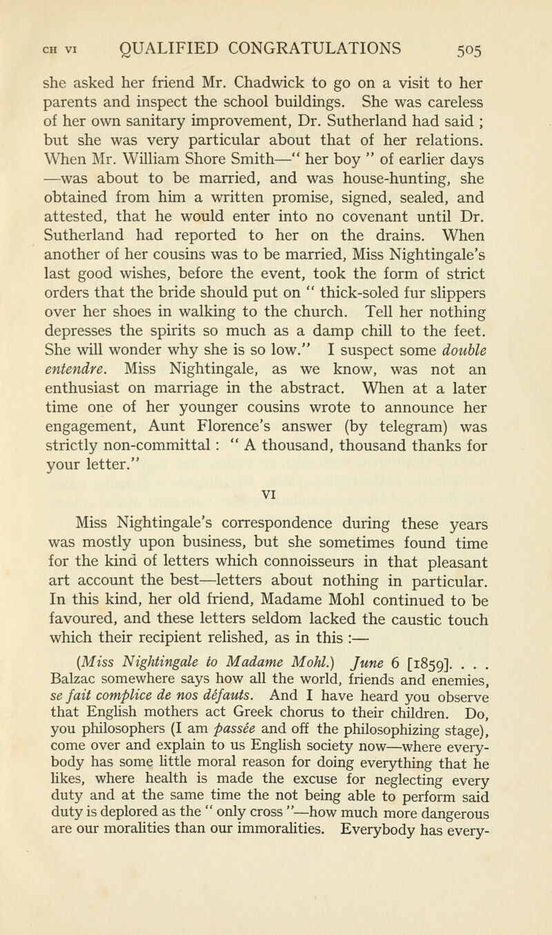 she asked her friend Mr. Chadwick to go on a visit to her parents and inspect the school buildings. She was careless of her own sanitary improvement, Dr. Sutherland had said ; but she was very particular about that of her relations. When Mr. William Shore Smith— her boy  of earlier days —was about to be married, and was house-hunting, she obtained from him a written promise, signed, sealed, and attested, that he would enter into no covenant until Dr. Sutherland had reported to her on the drains. When another of her cousins was to be married, Miss Nightingale's last good wishes, before the event, took the form of strict orders that the bride should put on  thick-soled fur slippers over her shoes in walking to the church. Tell her nothing depresses the spirits so much as a damp chill to the feet. She will wonder why she is so low. I suspect some double entendre. Miss Nightingale, as we know, was not an enthusiast on marriage in the abstract. When at a later time one of her younger cousins wrote to announce her engagement. Aunt Florence's answer (by telegram) was strictly non-committal: A thousand, thousand thanks for your letter. VI Miss Nightingale's correspondence during these years was mostly upon business, but she sometimes found time for the kind of letters which connoisseurs in that pleasant art account the best—letters about nothing in particular. In this kind, her old friend, Madame Mohl continued to be favoured, and these letters seldom lacked the caustic touch which their recipient relished, as in this :— {Miss Nightingale to Madame Mohl.) June 6 [1859]. • • Balzac somewhere says how all the world, friends and enemies, se fait complice de nos defauts. And I have heard you observe that English mothers act Greek chorus to their children. Do, you philosophers (I am passee and off the philosophizing stage), come over and explain to us English society now—where every- body has some little moral reason for doing everything that he likes, where health is made the excuse for neglecting every duty and at the same time the not being able to perform said duty is deplored as the  only cross —how much more dangerous are our moralities than our immoralities. Everybody has every-