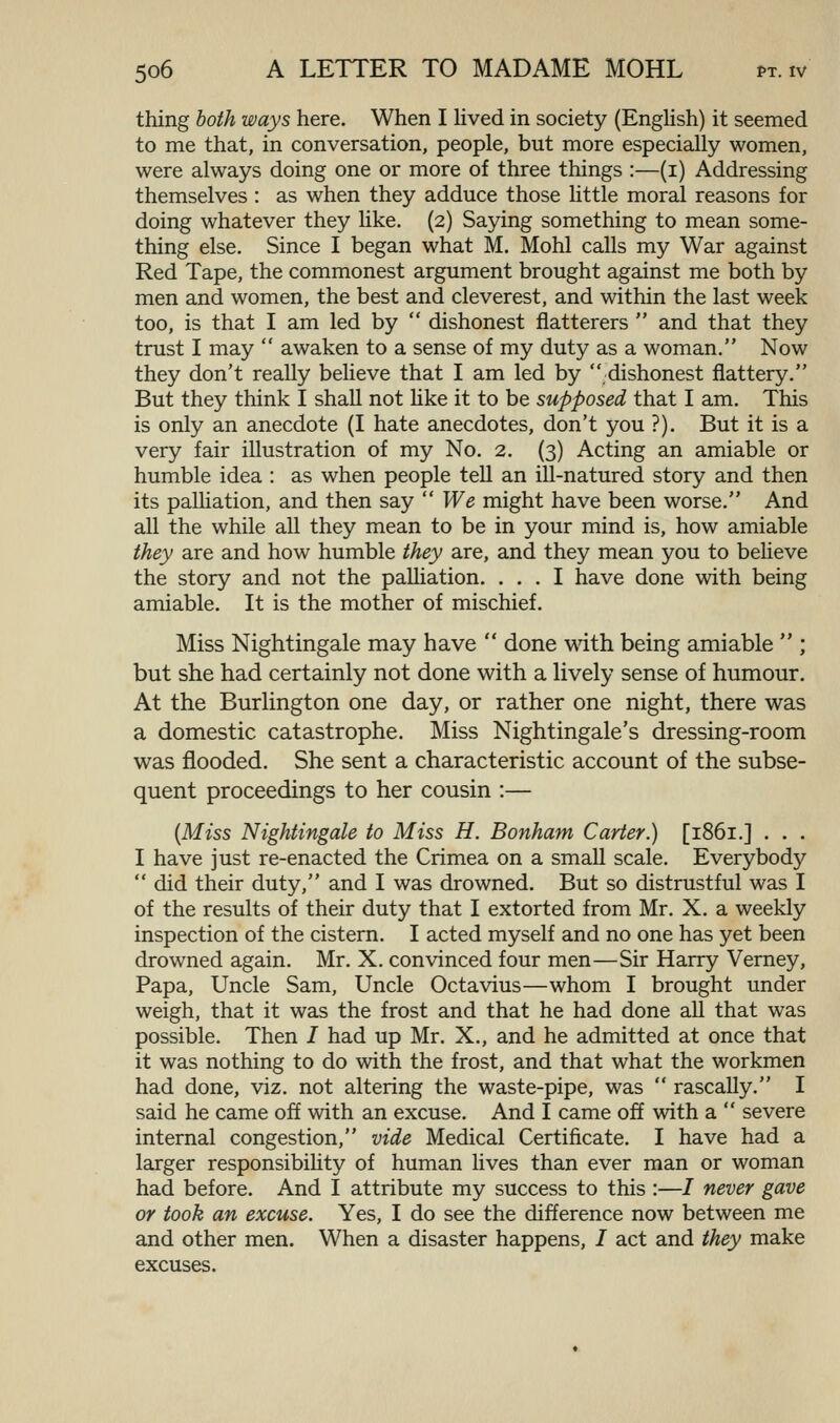 thing both ways here. When I hved in society (EngHsh) it seemed to me that, in conversation, people, but more especially women, were always doing one or more of three things :—(i) Addressing themselves : as when they adduce those little moral reasons for doing whatever they hke. (2) Saying something to mean some- thing else. Since I began what M. Mohl caUs my War against Red Tape, the commonest argument brought against me both by men and women, the best and cleverest, and within the last week too, is that I am led by  dishonest flatterers  and that they trust I may  awaken to a sense of my duty as a woman. Now they don't really believe that I am led by dishonest flattery. But they think I shall not Hke it to be supposed that I am. This is only an anecdote (I hate anecdotes, don't you ?). But it is a very fair illustration of my No. 2, (3) Acting an amiable or humble idea : as when people teU an ill-natured story and then its palliation, and then say  We might have been worse. And all the while all they mean to be in your mind is, how amiable they are and how humble they are, and they mean you to believe the story and not the paUiation. ... I have done with being amiable. It is the mother of mischief. Miss Nightingale may have  done with being amiable  ; but she had certainly not done with a lively sense of humour. At the Burlington one day, or rather one night, there was a domestic catastrophe. Miss Nightingale's dressing-room was flooded. She sent a characteristic account of the subse- quent proceedings to her cousin :— {Miss Nightingale to Miss H. Bonham Carter.) [1861.] . . . I have just re-enacted the Crimea on a small scale. Everybody  did their duty, and I was drowned. But so distrustful was I of the results of their duty that I extorted from Mr. X. a weekly inspection of the cistern. I acted myself and no one has yet been drowned again. Mr. X. convinced four men—Sir Harry Verney, Papa, Uncle Sam, Uncle Octavius—whom I brought under weigh, that it was the frost and that he had done all that was possible. Then / had up Mr. X., and he admitted at once that it was nothing to do with the frost, and that what the workmen had done, viz. not altering the waste-pipe, was  rascally. I said he came off with an excuse. And I came off with a  severe internal congestion, vide Medical Certificate. I have had a larger responsibiUty of human Uves than ever man or woman had before. And I attribute my success to this :—/ never gave or took an excuse. Yes, I do see the difference now between me and other men. When a disaster happens, I act and they make excuses.