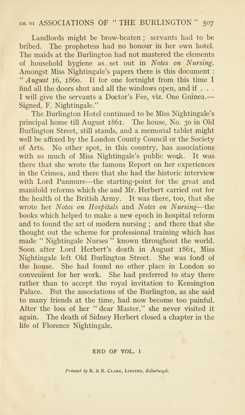 Landlords might be brow-beaten ; servants had to be bribed. The prophetess had no honoiir in her own hotel. The maids at the Burlington had not mastered the elements of household hygiene as set out in Notes on Nursing. Amongst Miss Nightingale's papers there is this document :  August 16, i860. If for one fortnight from this time I find all the doors shut and all the windows open, and if . . . I will give the servants a Doctor's Fee, viz. One Guinea.— Signed, F. Nightingale. The Burlington Hotel continued to be Miss Nightingale's principal home till August 1861. The house, No. 30 in Old Burlington Street, still stands, and a memorial tablet might well be affixed by the London County Council or the Society of Arts. No other spot, in this country, has associations with so much of Miss Nightingale's public -woxk. It was there that she wrote the famous Report on her experiences in the Crimea, and there that she had the historic interview with Lord Panmure—the starting-point for the great and manifold reforms which she and Mr. Herbert carried out for the health of the British Army. It was there, too, that she wrote her Notes on Hospitals and Notes on Nursing—the books which helped to make a new epoch in hospital reform and to found the art of modern nursing ; and there that she thought out the scheme for professional training which has made  Nightingale Nurses  known throughout the world. Soon after Lord Herbert's death in August 1861, Miss Nightingale left Old Burlington Street. She was fond of the house. She had found no other place in London so convenient for her work. She had preferred to stay there rather than to accept the royal invitation to Kensington Palace. But the associations of the Burlington, as she said to many friends at the time, had now become too painful. After the loss of her  dear Master, she never visited it again. The death of Sidney Herbert closed a chapter in the life of Florence Nightingale. END OF VOL. T Printed by R. & R. Clark, Limited, Edinbu7-gh.