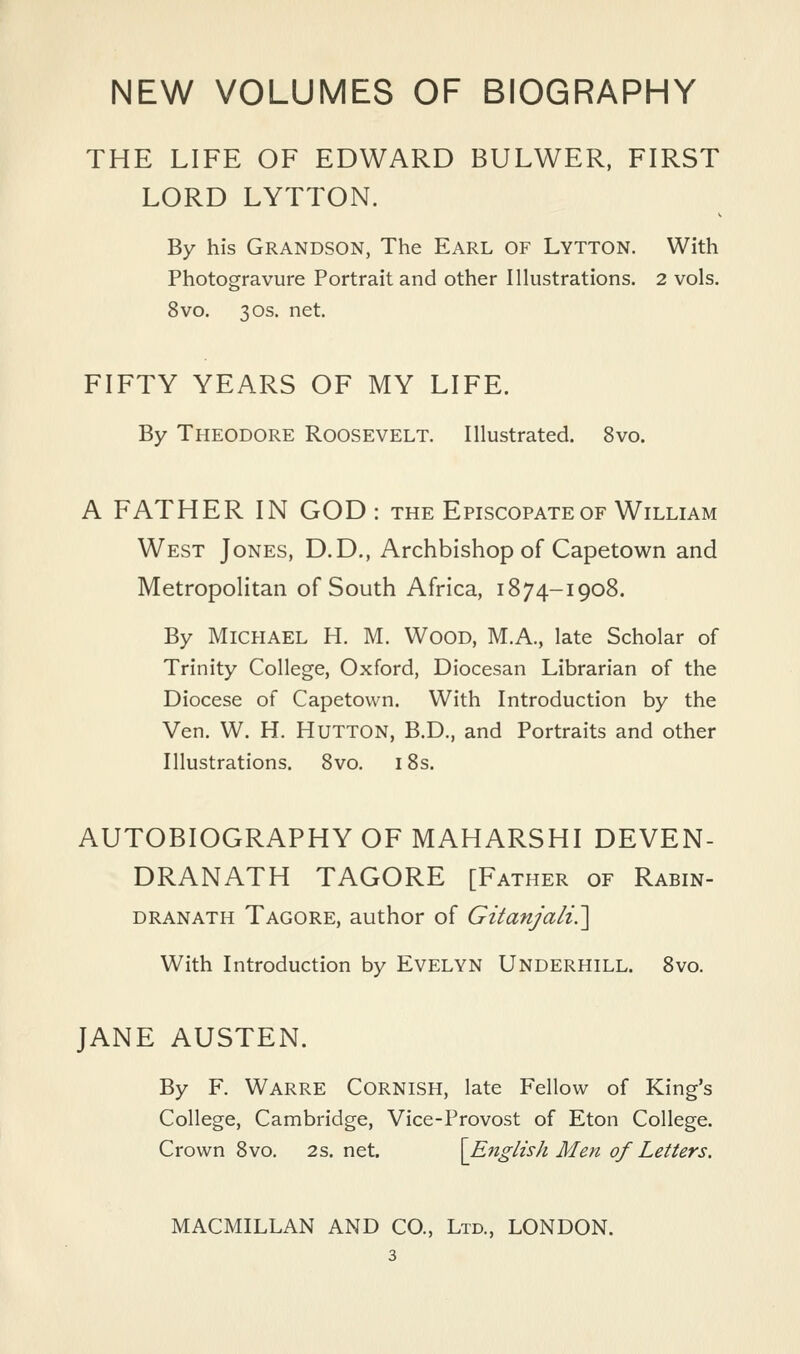 THE LIFE OF EDWARD BULWER, FIRST LORD LYTTON. By his Grandson, The Earl of Lytton, With Photogravure Portrait and other Illustrations. 2 vols. 8vo. 30s. net. FIFTY YEARS OF MY LIFE. By Theodore Roosevelt. Illustrated. 8vo. A FATHER IN GOD : the Episcopate of William West Jones, D.D., Archbishop of Capetown and Metropolitan of South Africa, 1874-1908. By Michael H. M. Wood, M.A., late Scholar of Trinity College, Oxford, Diocesan Librarian of the Diocese of Capetown. With Introduction by the Ven. W. H. Hutton, B.D., and Portraits and other Illustrations. 8vo. 18s. AUTOBIOGRAPHY OF MAHARSHI DEVEN- DRANATH TAGORE [Father of Rabin- DRANATH Tagore, author of Gitanjali?^ With Introduction by EvELYN UNDERBILL. 8vo. JANE AUSTEN. By F. Warre Cornish, late Fellow of King's College, Cambridge, Vice-Provost of Eton College. Crown Bvo. 2s. net. \E7iglish Men of Letters. MACMILLAN AND CO., Ltd., LONDON.