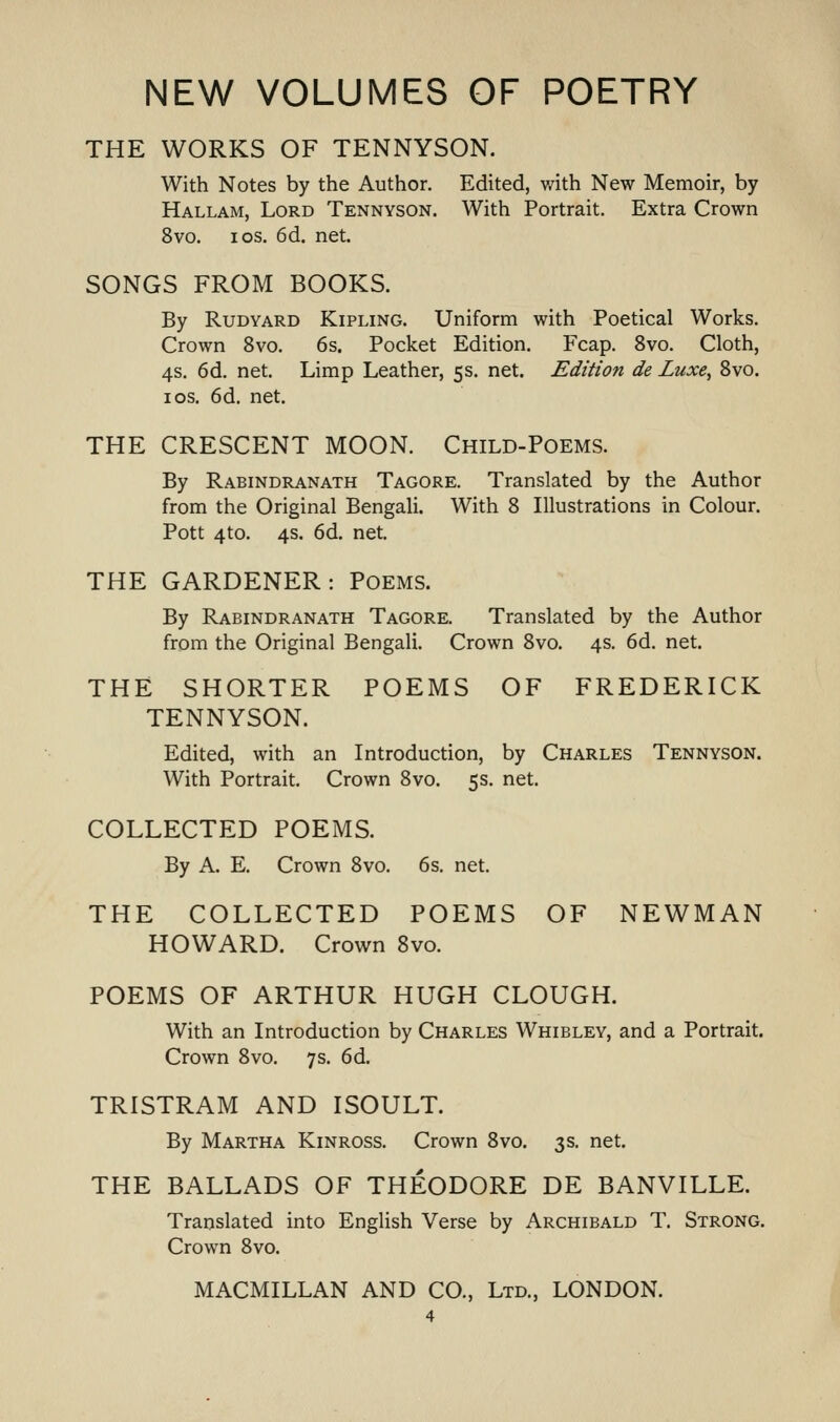 THE WORKS OF TENNYSON. With Notes by the Author. Edited, v/ith New Memoir, by Hallam, Lord Tennyson. With Portrait. Extra Crown 8vo. I OS. 6d. net. SONGS FROM BOOKS. By RuDYARD Kipling. Uniform with Poetical Works. Crown 8vo. 6s. Pocket Edition. Fcap. 8vo. Cloth, 4s. 6d. net. Limp Leather, 5s. net. Edition de Luxe, Svo. IDS. 6d. net. THE CRESCENT MOON. Child-Poems. By Rabindranath Tagore. Translated by the Author from the Original Bengali. With 8 Illustrations in Colour. Pott 4to. 4s. 6d. net. THE GARDENER: Poems. By Rabindranath Tagore. Translated by the Author from the Original Bengali. Crown 8vo. 4s. 6d. net. THE SHORTER POEMS OF FREDERICK TENNYSON. Edited, with an Introduction, by Charles Tennyson. With Portrait. Crown 8vo. 5s. net. COLLECTED POEMS. By A. E. Crown 8vo. 6s. net. THE COLLECTED POEMS OF NEWMAN HOWARD. Crown Svo. POEMS OF ARTHUR HUGH CLOUGH. With an Introduction by Charles Whibley, and a Portrait. Crown 8vo. 7 s. 6d. TRISTRAM AND ISOULT. By Martha Kinross. Crown Svo. 3s. net. THE BALLADS OF THEODORE DE BANVILLE. Translated into English Verse by Archibald T. Strong. Crown 8vo. MACMILLAN and CO., Ltd., LONDON.