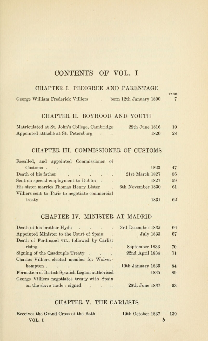 CONTENTS OF VOL. I CHAPTEK I. PEDIGREE AND PARENTAGE PAOB 1823 47 2l3t March 1827 56 1827 59 6th November 1830 61 George William Frederick Villiers . born 12th January 1800 7 CHAPTER II. BOYHOOD AND YOUTH Matriculated at St. John's College, Cambridge 29th June 1816 10 Appointed attach^ at St. Petersburg . . 1820 28 CHAPTER III. COMMISSIONER OF CUSTOMS Recalled, and appointed Commissioner of Customs ...... Death of his father .... Sent on special employment to Dublin . His sister marries Thomas Henry Lister Villiers sent to Paris to negotiate commercial treaty 1831 62 CHAPTER IV. MINISTER AT MADRID Death of his brother Hyde .... Appointed Minister to the Court of Spain Death of Ferdinand vii., followed by Carlist rising ....... Signing of the Quadruple Treaty . Charles Villiers elected member for Wolver- hampton Formation of British Spanish Legion authorised George Villiers negotiates treaty with Spain CHAPTER V. THE CARLISTS Receives the Grand Cross of the Bath . . 19th October 1837 139 VOL. I 6 3rd December 1832 66 July 1833 67 September 1833 70 22nd April 1834 71 10th January 1835 84 1835 89