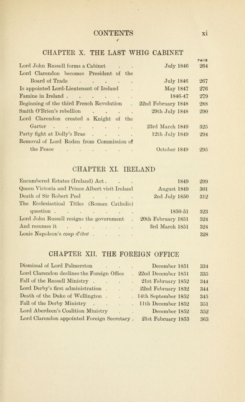 CHAPTER X. THE LAST WHIG CABINET Lord John Russell forms a Cabinet Lord Clarendon becomes President of the Board of Trade ..... Is appointed Lord-Lieutenant of Ireland Famine in Ireland ...... Beginning of the third French Revolution Smith O'Brien's rebellion .... Lord Clarendon created a Knight of the Garter ....... Party fight at Dolly's Brae .... Removal of Lord Roden from Commission of the Peace ...... PAGE July 1846 264 July 1846 267 May 1847 276 1846-47 279 22nd February 1848 288 29th July 1848 290 23rd March 1849 325 12th July 1849 294 October 1849 295 CHAPTER XI. IRELAND Encumbered Estates (Ireland) Act. Queen Victoria and Prince Albert visit Ireland Death of Sir Robert Peel .... The Ecclesiastical Titles (Roman Catholic) question ....... Lord John Russell resigns the government And resumes it ..... . Louis Napoleon's coup d'etat .... 1849 August 1849 2nd July 1850 1850-51 20th February 1851 3rd March 1851 299 301 312 323 324 324 328 CHAPTER XII. THE FOREIGN OFFICE Dismissal of Lord Palmerston Lord Clarendon declines the Foreign Office Fall of the Russell Ministry . Lord Dei-by's first administration . Death of the Duke of Wellington . Fall of the Derby Ministry Lord Aberdeen's Coalition Ministry Lord Clarendon appointed Foreign Secretary December 1851 334 22nd December 1851 335 21st February 1852 344 22nd February 1852 344 14th September 1852 345 11th December 1852 351 December 1852 352 21st February 1853 363