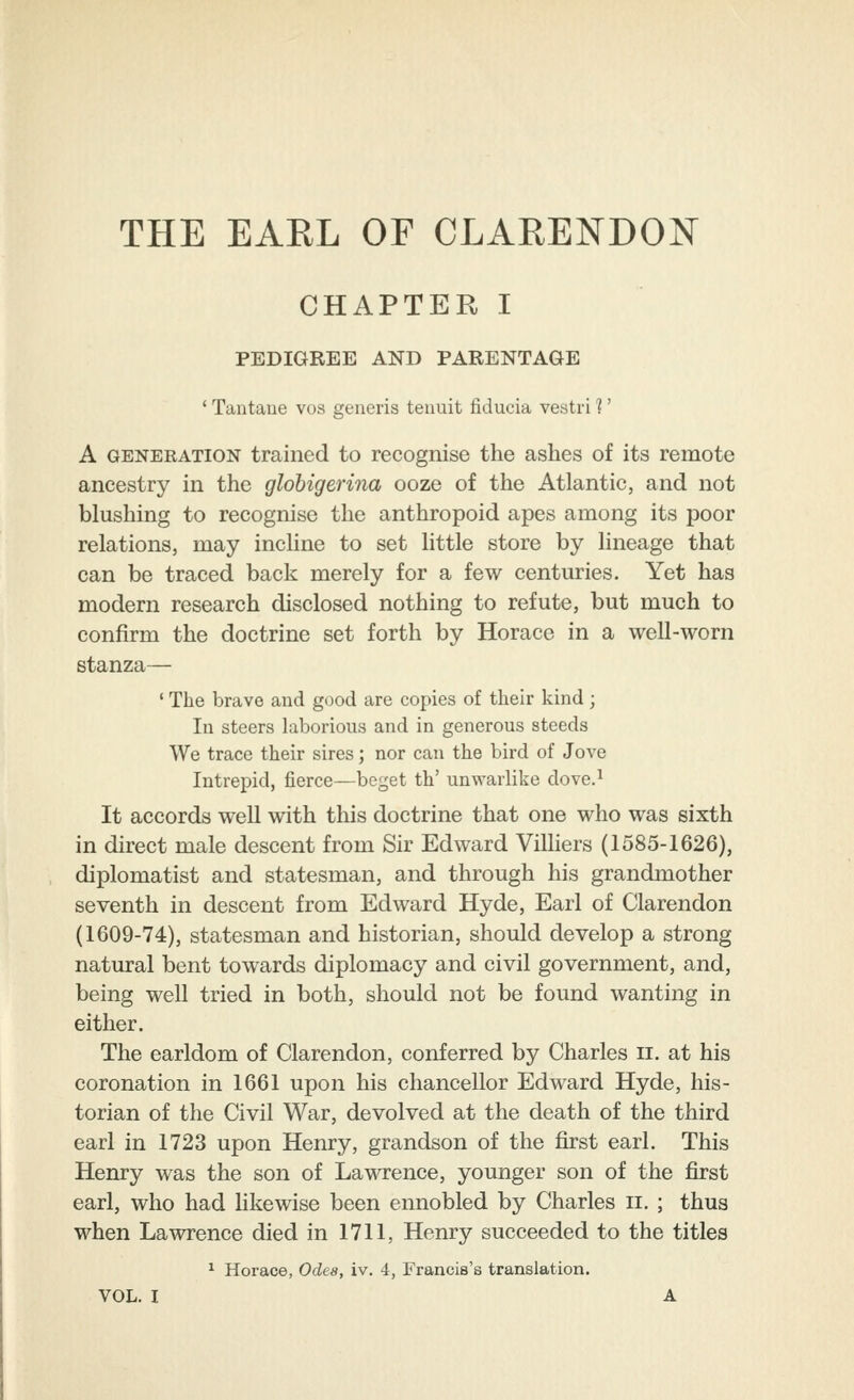 CHAPTER I PEDIGREE AND PARENTAGE ' Tantane vos generis tenuit fiducia vestri 1' A GENERATION trained to recognise the ashes of its remote ancestry in the glohigerina ooze of the Atlantic, and not blushing to recognise the anthropoid apes among its poor relations, may incline to set little store by lineage that can be traced back merely for a few centuries. Yet has modern research disclosed nothing to refute, but much to confirm the doctrine set forth by Horace in a well-worn stanza— ' The brave and good are copies of their kind; In steers laborious and in generous steeds We trace their sires; nor can the bird of Jove Intrepid, fierce—beget th' unwarlike dove.^ It accords well with this doctrine that one who was sixth in direct male descent from Sir Edward Villiers (1585-1626), diplomatist and statesman, and through his grandmother seventh in descent from Edward Hyde, Earl of Clarendon (1609-74), statesman and historian, should develop a strong natural bent towards diplomacy and civil government, and, being well tried in both, should not be found wanting in either. The earldom of Clarendon, conferred by Charles ii. at his coronation in 1661 upon his chancellor Edward Hyde, his- torian of the Civil War, devolved at the death of the third earl in 1723 upon Henry, grandson of the first earl. This Henry was the son of Lawrence, younger son of the first earl, who had likewise been ennobled by Charles ii. ; thus when Lawrence died in 1711, Henry succeeded to the titles ^ Horace, Odea, iv. 4, Francis's translation.