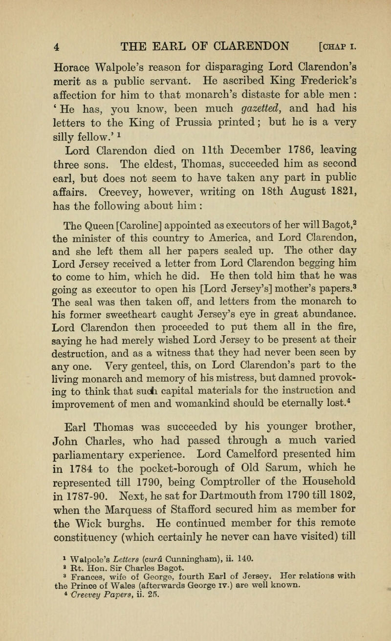 Horace Walpole's reason for disparaging Lord Clarendon's merit as a public servant. He ascribed King Frederick's affection for him to that monarch's distaste for able men : ' He has, you know, been much gazetted, and had his letters to the King of Prussia printed; but he is a very silly fellow.' ^ Lord Clarendon died on 11th December 1786, leaving three sons. The eldest, Thomas, succeeded him as second earl, but does not seem to have taken any part in pubHc affairs. Creevey, however, writing on 18th August 1821, has the following about him : The Queen [Caroline] appointed as executors of her will Bagot,^ the minister of this country to America, and Lord Clarendon, and she left them all her papers sealed up. The other day Lord Jersey received a letter from Lord Clarendon begging him to come to him, which he did. He then told him that he was going as executor to open his [Lord Jersey's] mother's papers.^ The seal was then taken off, and letters from the monarch to his former sweetheart caught Jersey's eye in great abundance. Lord Clarendon then proceeded to put them aU in the fire, sajdng he had merely wished Lord Jersey to be present at their destruction, and as a witness that they had never been seen by any one. Very genteel, this, on Lord Clarendon's part to the living monarch and memory of his mistress, but damned provok- ing to think that suoli capital materials for the instruction and improvement of men and womankind should be eternally lost.* Earl Thomas was succeeded by his younger brother, John Charles, who had passed through a much varied parhamentary experience. Lord Camelford presented him in 1784 to the pocket-borough of Old Sarum, which he represented till 1790, being Comptroller of the Household in 1787-90. Next, he sat for Dartmouth from 1790 till 1802, when the IMarquess of Stafford secured him as member for the Wick burghs. He continued member for this remote constituency (which certainly he never can have visited) till * Walpole's Letters [curd Cunningham), ii. 140. * Rt. Hon. Sir Charles Bagot. « Frances, wife of George, fourth Earl of Jersey. Her relations with the Prince of Wales (afterwards George iv.) are well known. * Creevey Papers, ii. 25.