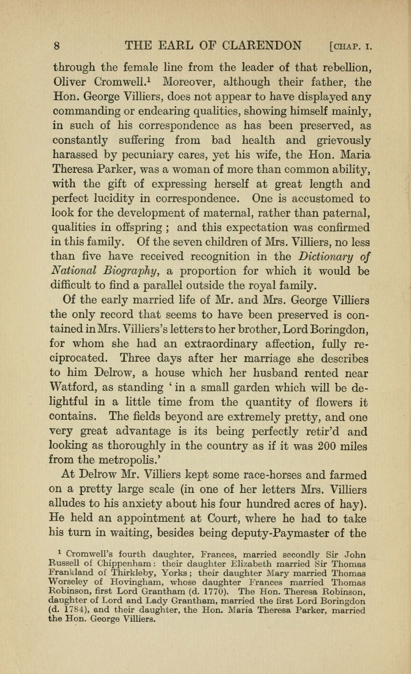 through the female Hne from the leader of that rebellion, Oliver Cromwell.^ Moreover, although their father, the Hon. George Villiers, does not appear to have displayed any commanding or endearing qualities, showing himself mainly, in such of his correspondence as has been preserved, as constantly suffering from bad health and grievously harassed by pecuniary cares, yet his wife, the Hon. Maria Theresa Parker, was a woman of more than common ability, with the gift of expressing herself at great length and perfect lucidity in correspondence. One is accustomed to look for the development of maternal, rather than paternal, qualities in offspring ; and this expectation was confirmed in this family. Of the seven children of IVIrs. ViUiers, no less than five have received recognition in the Dictionary of National Biography, a proportion for which it would be difficult to find a parallel outside the royal family. Of the early married life of Mr. and IVIrs. George ViUiers the only record that seems to have been preserved is con- tained in Mrs. Villiers's letters to her brother, Lord Boringdon, for whom she had an extraordinary affection, fully re- ciprocated. Three days after her marriage she describes to him Delrow, a house which her husband rented near Watford, as standing ' in a small garden which will be de- lightful in a Httle time from the quantity of flowers it contains. The fields beyond are extremely pretty, and one very great advantage is its being perfectly retir'd and looking as thoroughly in the country as if it was 200 miles from the metropoHs.' At Delrow JVIr. ViUiers kept some race-horses and farmed on a pretty large scale (in one of her letters Mrs. ViUiers aUudes to his anxiety about his four hundred acres of hay). He held an appointment at Court, where he had to take his turn in waiting, besides being deputy-Paymaster of the ^ Cromwell's fourth daughter, Frances, married secondly Sir John Russell of Chippenham: their daughter Elizabeth married Sir Thomas Frankland of Thirkleby, Yorks; their daughter Mary married Thomas Worseley of Hovingham, whose daughter Frances married Thomas Robinson, first Lord Grantham (d. 1770). The Hon. Theresa Robinson, daughter of Lord and Lady Grantham, married the first Lord Boringdon (d. 1784), and their daughter, the Hon. Maria Theresa Parker, married the Hon. George Villiers.
