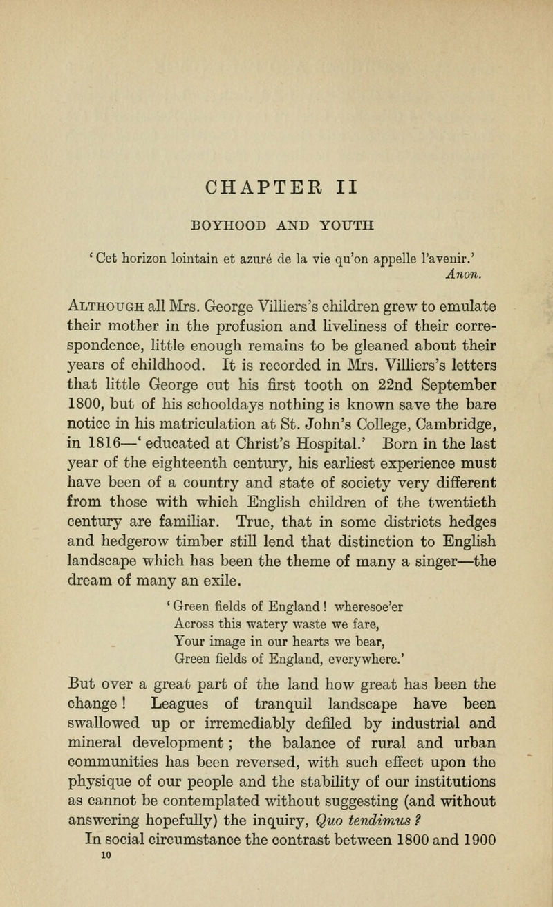 CHAPTER II BOYHOOD AND YOUTH ' Get horizon loiutain et azure cle la vie qu'on appelle I'avenir.' Anon. Although all Mrs. George Viliiers's children grew to emulate their mother in the profusion and liveliness of their corre- spondence, little enough remains to be gleaned about their years of childhood. It is recorded in Mrs. Viliiers's letters that little George cut his first tooth on 22nd September 1800, but of his schooldays nothing is known save the bare notice in his matriculation at St. John's College, Cambridge, in 1816—' educated at Christ's Hospital.' Born in the last year of the eighteenth century, his earhest experience must have been of a country and state of society very different from those with which Enghsh children of the twentieth century are familiar. True, that in some districts hedges and hedgerow timber still lend that distinction to English landscape which has been the theme of many a singer—the dream of many an exile. ' Green fields of England! wheresoe'er Across this watery waste we fare, Your image in our hearts we bear, Green fields of England, everywhere.' But over a great part of the land how great has been the change! Leagues of tranquil landscape have been swallowed up or irremediably defiled by industrial and mineral development; the balance of rural and urban communities has been reversed, with such effect upon the physique of our people and the stability of our institutions as cannot be contemplated without suggesting (and without answering hopefully) the inquiry. Quo tendimus ? In social circumstance the contrast between 1800 and 1900