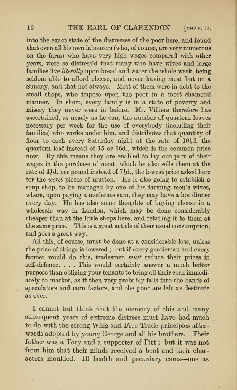 into the exact state of the distresses of the poor here, and found that even all his own labourers (who, of course, are very numerous on the farm) who have very high wages compared with other years, were so distress'd that many who have wives and large famihes hve literally upon bread and water the whole week, being seldom able to afford cheese, and never having meat but on a Sunday, and that not always. Most of them were in debt to the small shops, who impose upon the poor in a most shameful manner. In short, every family is in a state of poverty and misery they never were in before. Mr. ViUiers therefore has ascertained, as nearly as he can, the number of quartern loaves necessary per week for the use of everybody (including their famihes) who works under him, and distributes that quantity of flour to each every Saturday night at the rate of 102d. the quartern loaf instead of 15 or 16d., which is the common price now. By this means they are enabled to lay out part of their wages in the purchase of meat, which he also sells them at the rate of 4|d. per pound instead of 7^d., the lowest price asked here for the worst pieces of mutton. He is also going to estabhsh a soup shop, to be managed by one of his farming men's wives, where, upon paying a moderate sum, they may have a hot dinner every day. He has also some thoughts of bujang cheese in a wholesale way in London, which may be done considerably cheaper than at the httle shops here, and retaiHng it to them at the same price. This is a great article of their usual consumption, and goes a great way. All this, of course, must be done at a considerable loss, unless the price of things is lowered ; but if every gentleman and every farmer would do this, tradesmen must reduce their prices in self-defence. . . . This would certainly answer a much better purpose than obhging your tenants to bring all their corn immedi- ately to market, as it then very probably falls into the hands of speculators and corn factors, and the poor are left as destitute as ever. I cannot but think that the memory of this and many subsequent years of extreme distress must have had much to do with the strong Whig and Free Trade principles after- wards adopted by young George and all his brothers. Their father was a Tory and a supporter of Pitt; but it was not from him that their minds received a bent and their char- acters moulded. Ill health and pecuniary cares—one as