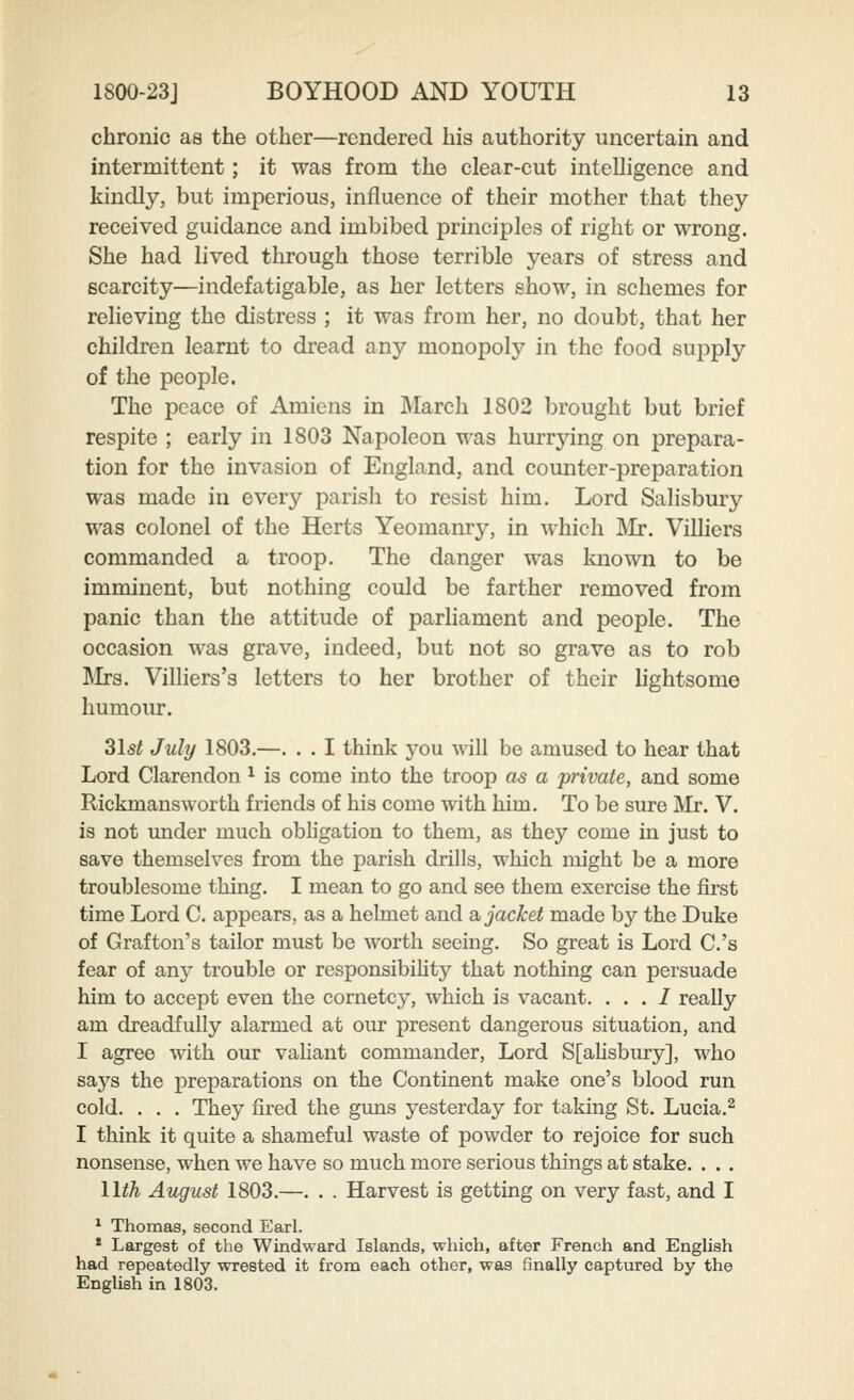 chronic as the other—rendered his authority uncertain and intermittent; it was from the clear-cut intelligence and kindly, but imperious, influence of their mother that they received guidance and imbibed principles of right or wrong. She had lived through those terrible years of stress and scarcity—indefatigable, as her letters show, in schemes for relieving the distress ; it was from her, no doubt, that her children learnt to dread any monopoly in the food supply of the people. The peace of Amiens in March 1802 brought but brief respite ; early in 1803 Napoleon was hurrying on prepara- tion for the invasion of England, and counter-preparation was made in every parish to resist him. Lord Salisbury was colonel of the Herts Yeomanry, in which ]\Ir. Villiers commanded a troop. The danger was known to be imminent, but nothing could be farther removed from panic than the attitude of parliament and people. The occasion was grave, indeed, but not so grave as to rob ]\Irs. Villiers's letters to her brother of their lightsome humour. 31st July 1803.—. . . I think j'ou will be amused to hear that Lord Clarendon ^ is come into the troop as a private, and some Rickmansworth friends of his come with him. To be sure Mr. V. is not imder much obligation to them, as they come in just to save themselves from the parish drills, which might be a more troublesome thing. I mean to go and see them exercise the first time Lord C. appears, as a hehuet and a, jacket made by the Duke of Grafton's tailor must be worth seeing. So great is Lord C.'s fear of any trouble or responsibility that nothing can persuade him to accept even the cornetcy, which is vacant. . . . I really am dreadfully alarmed at our present dangerous situation, and I agree with our valiant commander, Lord S[alisbury], who says the preparations on the Continent make one's blood run cold. . . . They fired the guns yesterday for taking St. Lucia.^ I think it quite a shameful waste of powder to rejoice for such nonsense, when we have so much more serious things at stake. . . . llih August 1803.—. . . Harvest is getting on very fast, and I * Thomas, second Earl. * Largest of the Windward Islands, which, after French and English had repeatedly wrested it from each other, was finally captured by the English in 1803.