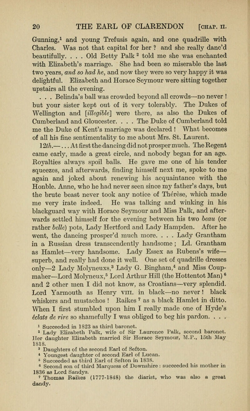 Gunning,^ and young Trefusis again, and one quadrille with Charles. Was not that capital for her ? and she really danc'd beautifully. . . . Old Betty Palk ^ told me she was enchanted with Ehzabeth's marriage. She had been so miserable the last two years, and so had he, and now they were so very happy it was dehghtful. EUzabeth and Horace Sejonour were sitting together upstairs all the evening. . . . BeUnda's ball was crowded beyond all crowds—no never ! but your sister kept out of it very tolerably. The Dukes of WeUington and [illegible] were there, as also the Dukes of Cumberland and Gloucester. . . . The Duke of Cumberland told me the Duke of Kent's marriage was declared ! What becomes of all his fine sentimentaUty to me about Mrs. St. Laurent. 12th.—... At first the dancing did not prosper much. The Regent came early, made a great circle, and nobody began for an age. Royalties alwaj^s spoil balls. He gave me one of his tender squeezes, and afterwards, finding himself next me, spoke to me again and joked about renewing his acquaintance with the Honble. Anne, who he had never seen since my father's days, but the brute beast never took any notice of Therese, which made me very irate indeed. He was talking and winking in his blackguard way with Horace Seymour and Miss Palk, and after- wards settled himself for the evening between his two beau (or rather belle) pots, Lady Hertford and Lady Hampden. After he went, the dancing prosper'd much more. . . . Lady Grantham in a Russian dress transcendently handsome ; Ld. Grantham as Hamlet—very handsome. Lady Essex as Rubens's wife— superb, and really had done it well. One set of quadrille dresses only—2 Lady Molyneuxs,^ Lady G. Bingham,* and Miss Coup- maher—Lord Moljaieux,^ Lord Arthur Hill (the Hottentot Man) ^ and 2 other men I did not know, as Croatians—very splendid. Lord Yarmouth as Henry vni. in black—no never ! black whiskers and mustachos ! Raikes ' as a black Hamlet in ditto. When I first stumbled upon him I really made one of Hj'-de's iclats de rire so shamefuUy I was obhged to beg his pardon. . . . ^ Succeeded in 1823 as third baronet. * Lady Elizabeth Palk, wife of Sir Laurence Palk, second baronet. Her daughter Elizabeth married Sir Horace Seymour, M.P., L'lth May 1818. ' Daughters of the second Earl of Sefton. * Youngest daughter of second Earl of Lucan. * Succeeded as third Earl of Sefton in 1838. » Second son of third Marquess of Downshire : succeeded his mother in 1836 as Lord Sandys. ' Thomas Raikes (1777-1848) the diarist, who was also a great dandy.
