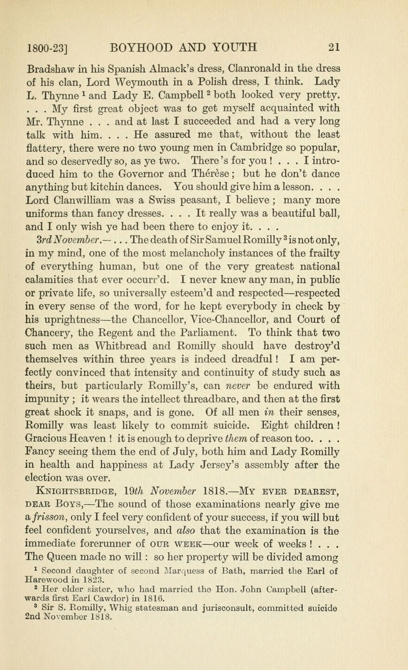 Bradshaw in his Spanish Almack's dress, Clanronald in the dress of his clan, Lord Wejonouth in a Polish dress, I think. Lady L, Thynne ^ and Lady E. Campbell ^ both looked very pretty. . . . My first great object was to get myself acquainted with Mr. Thynne . . . and at last I succeeded and had a very long talk with him. . . . He assured me that, without the least flattery, there were no two young men in Cambridge so popular, and so deservedly so, as ye two. There's for you ! . . . I intro- duced him to the Governor and Therese; but he don't dance anything but Idtchin dances. You should give him a lesson. . . . Lord ClanwilHam was a Swiss peasant, I beheve; many more uniforms than fancy dresses. ... It really was a beautiful ball, and I only wish ye had been there to enjoy it. . . . SrdNovember.— ... The death of Sir Samuel Romilly^ is not only, in my mind, one of the most melancholy instances of the frailty of everything human, but one of the very greatest national calamities that ever occurr'd. I never knew any man, in public or private life, so universally esteem'd and respected—respected in every sense of the word, for he kept everybody in check by his uprightness—the Chancellor, Vice-Chancellor, and Court of Chancerji^, the Regent and the Parhament. To think that two such men as Whitbread and Romilly should have destroy'd themselves within three years is indeed dreadful! I am per- fectly convinced that intensity and continuity of study such as theirs, but particularly Romilly's, can never be endured with impunity ; it wears the intellect threadbare, and then at the first great shock it snaps, and is gone. Of all men in their senses, Romilly was least Hkely to commit suicide. Eight children ! Gracious Heaven ! it is enough to deprive them of reason too. . . . Fancy seeing them the end of July, both him and Lady Romilly in health and happiness at Lady Jersey's assembly after the election was over. Knightsbridge, 19th November 1818.—My ever dearest, DEAR Boys,—The sound of those examinations nearly give me a. frisson, only I feel very confident of your success, if you will but feel confident yourselves, and also that the examination is the immediate forerunner of our week—our week of weeks ! . . . The Queen made no will: so her property will be divided among ^ Second daughter of second Marquess of Bath, married the Earl of Harewood in 1823. ^ Her elder sister, who had married the Hon. John Campbell (after- wards first Earl Cawdor) in 1816. ® Sir S. Romilly, Whig statesman and jurisconsult, committed suicide 2nd November 1818.