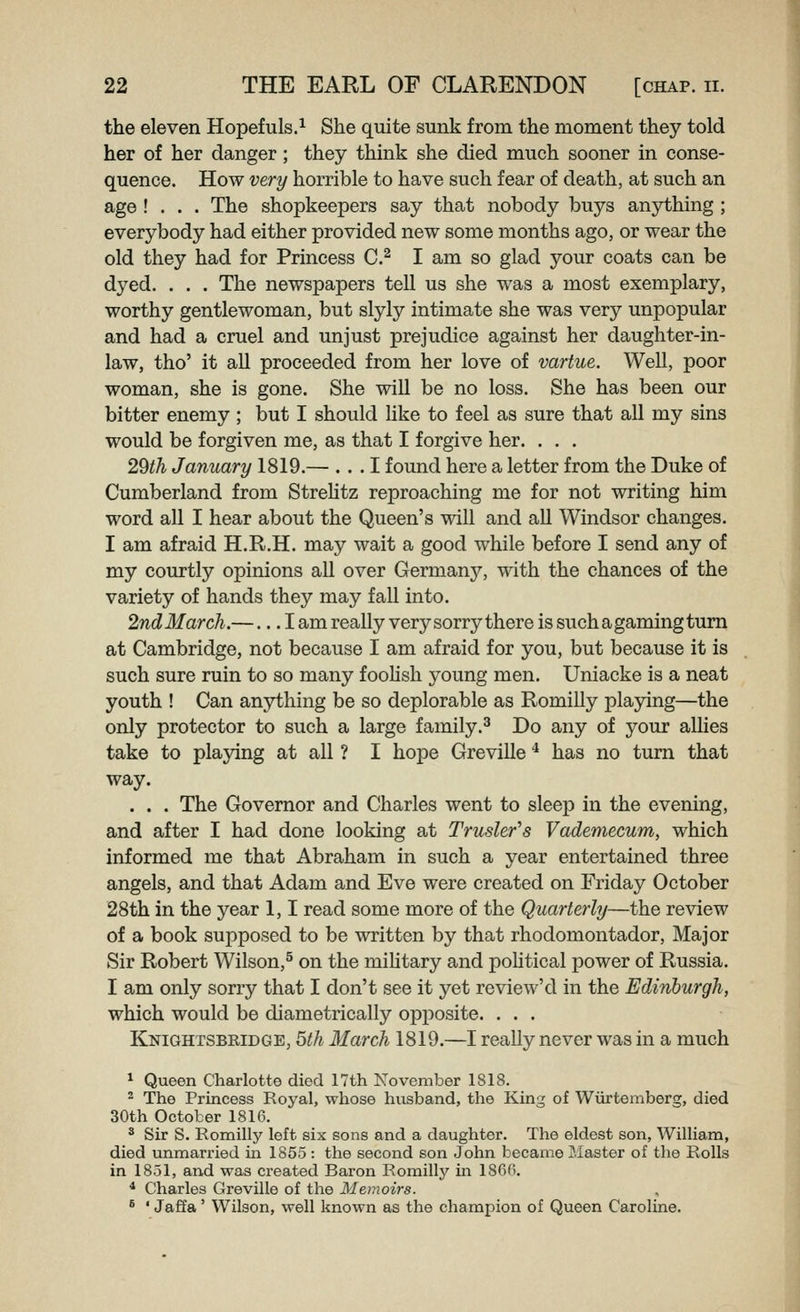 the eleven Hopefuls.^ She quite sunk from the moment they told her of her danger; they think she died much sooner in conse- quence. How very horrible to have such fear of death, at such an age ! . . . The shopkeepers say that nobody buys anything ; everybody had either provided new some months ago, or wear the old they had for Princess C.^ I am so glad your coats can be dyed. . . . The newspapers tell us she was a most exemplary, worthy gentlewoman, but slyly intimate she was very unpopular and had a cruel and unjust prejudice against her daughter-in- law, tho' it all proceeded from her love of vartue. Well, poor woman, she is gone. She will be no loss. She has been our bitter enemy ; but I should Uke to feel as sure that all my sins would be forgiven me, as that I forgive her. . . . 29th January 1819.— . . .1 found here a letter from the Duke of Cumberland from Strehtz reproaching me for not writing him word all I hear about the Queen's will and all Windsor changes. I am afraid H.R.H. may wait a good while before I send any of my courtly opinions all over Germany, wdth the chances of the variety of hands they may fall into. 2ndMarch.—... I am really very sorry there is such a gaming turn at Cambridge, not because I am afraid for you, but because it is such sure ruin to so many fooUsli young men. Uniacke is a neat youth ! Can anything be so deplorable as Romilly playing—the only protector to such a large family.^ Do any of your allies take to playing at all ? I hope Greville * has no turn that way. . . . The Governor and Charles went to sleep in the evening, and after I had done looking at Truslefs Vademecum, which informed me that Abraham in such a year entertained three angels, and that Adam and Eve were created on Friday October 28th in the year 1,1 read some more of the Quarterly—the review of a book supposed to be written by that rhodomontador. Major Sir Robert Wilson,^ on the mihtary and poHtical power of Russia. I am only sorry that I don't see it yet review'd in the Edinburgh, which would be diametrically opposite. ... Knightsbridge, 5th March 1819.—I really never was in a much ^ Queen Charlotte died 17th November 1818. - The Princess Royal, whose husband, the King of Wiirtemberg, died 30th October 1816. ^ Sir S. Romilly left six sons and a daughter. The eldest son, William, died unmarried in 1855: the second son John became Piaster of the Rolls in 1851, and was created Baron Romilly in 186fi. * Charles Greville of the Memoirs. ' ' Jaffa' Wilson, well known as the champion of Queen Caroline.