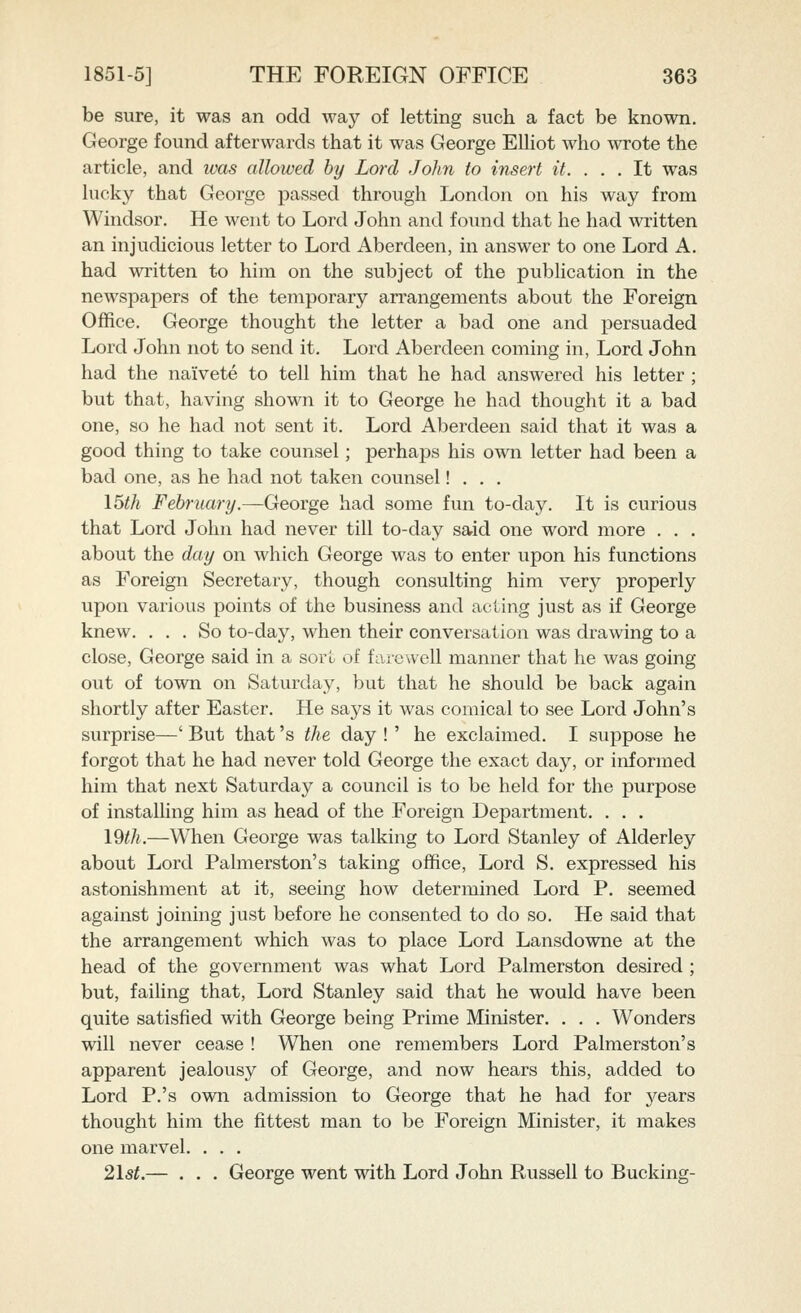 be sure, it was an odd way of letting such a fact be known. George found afterwards that it was George ElUot who wrote the article, and was allowed by Lord John to insert it. ... It was lucky that George passed through London on his way from Windsor. He went to Lord John and found that he had written an injudicious letter to Lord Aberdeen, in answer to one Lord A. had written to him on the subject of the pubHcation in the newspapers of the temporary arrangements about the Foreign Office. George thought the letter a bad one and persuaded Lord John not to send it. Lord Aberdeen coming in, Lord John had the naivete to tell him that he had answered his letter ; but that, having shown it to George he had thought it a bad one, so he had not sent it. Lord Aberdeen said that it was a good thing to take counsel; perhaps his own letter had been a bad one, as he had not taken counsel! . . . I5th February.^George had some fun to-day. It is curious that Lord John had never till to-day said one word more . . . about the day on which George was to enter upon his functions as Foreign Secretary, though consulting him very properly upon various points of the business and acting just as if George knew. ... So to-day, when their conversation was drawing to a close, George said in a sorL of farewell manner that he was going out of town on Saturday, but that he should be back again shortly after Easter. He says it was comical to see Lord John's surprise—' But that's the day !' he exclaimed. I suppose he forgot that he had never told George the exact day, or informed him that next Saturday a council is to be held for the purpose of instaUing him as head of the Foreign Department. . . . I9th.—When George was talking to Lord Stanley of Alderley about Lord Palmerston's taking office. Lord S. expressed his astonishment at it, seeing how determined Lord P. seemed against joining just before he consented to do so. He said that the arrangement which was to place Lord Lansdowne at the head of the government was what Lord Palmerston desired ; but, faiUng that, Lord Stanley said that he would have been quite satisfied with George being Prime Minister. . . . Wonders will never cease ! When one remembers Lord Palmerston's apparent jealousy of George, and now hears this, added to Lord P.'s own admission to George that he had for years thought him the fittest man to be Foreign Minister, it makes one marvel. . . . 21st.— . . . George went with Lord John Russell to Bucking-