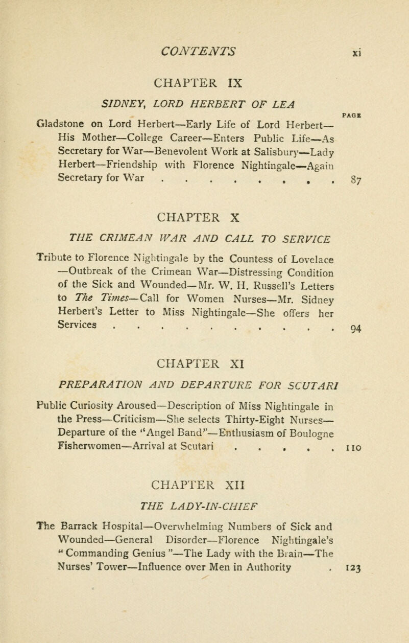 CHAPTER IX SIDNEY, LORD HERBERT OF LEA PAGE Gladstone on Lord Herbert—Early Life of Lord Herbert— His Mother—College Career—Enters Public Life—As Secretary for War—Benevolent Work at Salisbury—Lady Herbert—Friendship with Florence Nightingale—Again Secretary for War , , 87 CHAPTER X THE CRIMEAN WAR AND CALL TO SERVICE Tribute to Florence Niglitingale by the Countess of Lovelace —Outbreak of the Crimean War—Distressing Condition of the Sick and Wounded—Mr. W. H. Russell's Letters to The Tifnes—ZdW for Women Nurses—Mr. Sidney Herbert's Letter to Miss Nightingale—She offers her Services 04 CHAPTER XI PREPARATION AND DEPARTURE FOR SCUTARI Public Curiosity Aroused—Description of Miss Nightingale in the Press—Criticism—She selects Thirty-Eight Nurses- Departure of the Angel Band—Enthusiasm of Boulogne Fishenvomen—Arrival at Scutari no CHAPTER XII THE LADY-IN-CHIEF The Barrack Hospital—Overwhelming Numbers of Sick and Wounded—General Disorder—Florence Nightingale's Commanding Genius —The Lady with the Brain—The Nurses' Tower—Influence over Men in Authority . 123