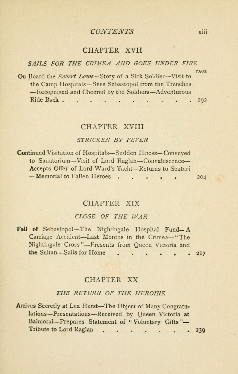 CHAPTER XVII SAILS FOR THE CRIMEA AND GOES UNDER FIRE PAGE On Board the Robert Lowe—Sioxy of a Sick Soldier—Visit to the Camp Hospitals—Sees Sebastopol from the Trenches —Recognised and Cheered by the Soldiers—Adventurous Ride Back 192 CHAPTER XVIII STRICKEN BY FEVER Continued Visitation of Hospitals—Sudden Illness-—Conveyed to Sanatorium—Visit of Lord Raglan—Convalescence— Accepts Offer of Lord Ward's Yacht—Returns to Scutari —Memorial to Fallen Heroes 204 CHAPTER XIX CLOSE OF THE WAR Fall ol Sebastopol—The Nightingale Hospital Fund—A Carriage Accident—Last Months in the Crimea—The Nightingale Cross—Presents from Queen Victoria and the Sultan—Sails for Home . . . . , .217 CHAPTER XX THE RETURN OF THE HEROINE Arrives Secretly at Lea Hurst—The Object of Many Congratu- lations—Presentations—Received by Queen Victoria at Balmoral—Prepares Statement of  Voluntary Gifts — Tribute to Lord Raglan 339