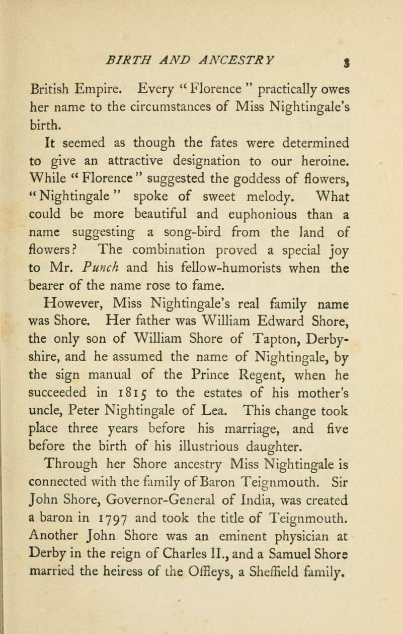 British Empire. Every  Florence  practically owes her name to the circumstances of Miss Nightingale's birth. It seemed as though the fates were determined to give an attractive designation to our heroine. While  Florence '* suggested the goddess of flowers,  Nightingale spoke of sweet melody. What could be more beautiful and euphonious than a name suggesting a song-bird from the land of flowers? The combination proved a special joy to Mr. Punch and his fellow-humorists when the bearer of the name rose to fame. However, Miss Nightingale's real family name was Shore. Her father was William Edward Shore, the only son of William Shore of Tapton, Derby- shire, and he assumed the name of Nightingale, by the sign manual of the Prince Regent, when he succeeded in 1815 to the estates of his mother's uncle, Peter Nightingale of Lea. This change took place three years before his marriage, and five before the birth of his illustrious daughter. Through her Shore ancestry Miss Nightingale is connected with the family of Baron Teignmouth. Sir John Shore, Governor-General of India, was created a baron in 1797 and took the title of Teignmouth. Another John Shore was an eminent physician at Derby in the reign of Charles II., and a Samuel Shore married the heiress of die Offieys, a Sheffield family.