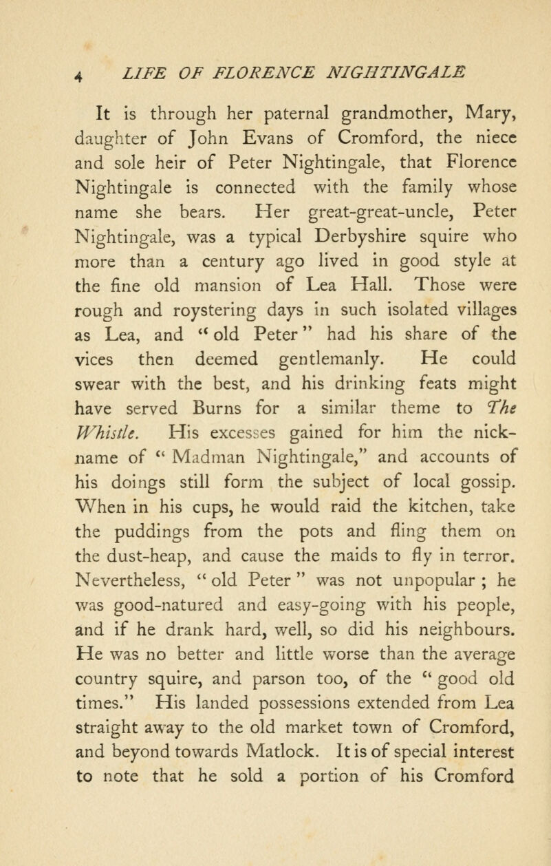 It is through her paternal grandmother, Mary, daughter of John Evans of Cromford, the niece and sole heir of Peter Nightingale, that Florence Nightingale is connected with the family whose name she bears. Her great-great-uncle, Peter Nightingale, was a typical Derbyshire squire who more than a century ago lived in good style at the fine old mansion of Lea Hall. Those were rough and roystering days in such isolated villages as Lea, and ** old Peter had his share of the vices then deemed gentlemanly. He could swear with the best, and his drinking feats might have served Burns for a similar theme to 'The Whistle. His excesses gained for him the nick- name of  Madman Nightingale, and accounts of his doings still form the subject of local gossip. When in his cups, he would raid the kitchen, take the puddings from the pots and fling them on the dust-heap, and cause the maids to fly in terror. Nevertheless, *' old Peter  was not unpopular ; he was good-natured and easy-going with his people, and if he drank hard, well, so did his neighbours. He was no better and little worse than the average country squire, and parson too, of the  good old times. His landed possessions extended from Lea straight away to the old market town of Cromford, and beyond towards Matlock. It is of special interest to note that he sold a portion of his Cromford