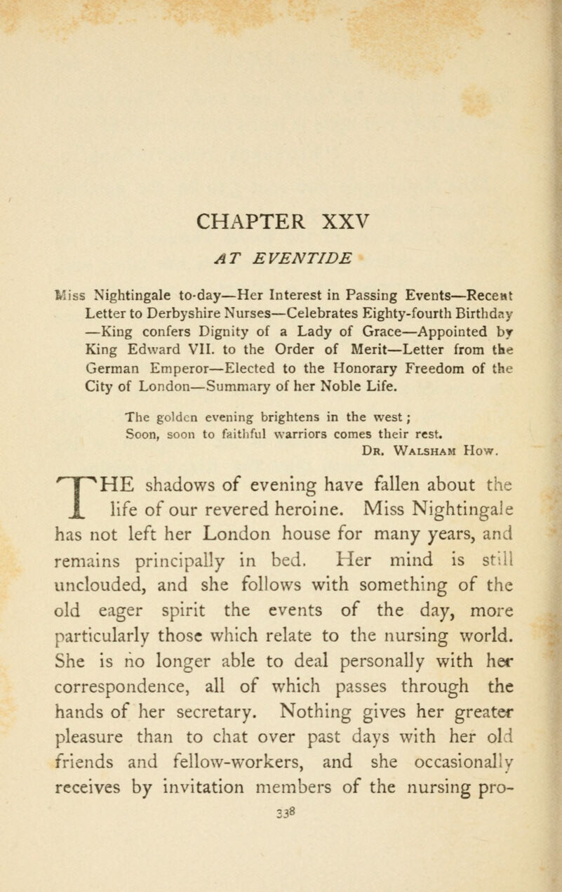 CHAPTER XXV AT EVENTIDE Wiss Nightingale to-day—Her Interest in Passing Events—ReccMt Letter to Derbyshire Nurses—Celebrates Eighty-fourth Birthday —King confers Dignity of a Lady of Grace—Appointed by King Edward VIL to the Order of Merit—Letter from the German Emperor—Elected to the Honorary Freedom of the City of London—Summary of her Noble Life. The golden evening brightens in the west; Soon, soon to faitliful warriors comes their rest. Dr. Walsham How. THE shadows of evening have fallen about the life of our revered heroine. Miss Nightingale has not left her London house for many years, and remains principally in bed. Her mind is still unclouded, and she follows with something of the old eager spirit the events of the day, more particularly those which relate to the nursing world. She is no longer able to deal personally with her correspondence, all of which passes through the hands of her secretary. Nothing gives her greater pleasure than to chat over past days with her old friends and fellow-workers, and she occasionally receives by invitation members of the nursing pro-