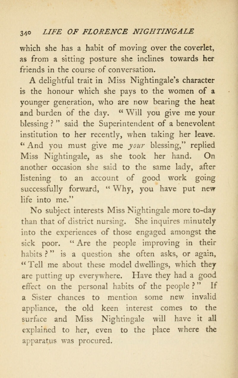 which she has a habit of moving over the coverlet, as from a sitting posture she inclines towards her friends in the course of conversation. A delightful trait in Miss Nightingale*s character is the honour which she pays to the women of a younger generation, who are now bearing the heat and burden of the day.  Will you give me your blessing ?  said the Superintendent of a benevolent institution to her recently, when taking her leave. ** And you must give me your blessing, replied Miss Nightingale, as she took her hand. On another occasion she said to the same lady, after listening to an account of good work going successfully forward,  Why, you have put new life into me. No subject interests Miss Nightingale more to-day than that of district nursing. She inquires minutely into the experiences of those engaged amongst the sick poor.  Are the people improving in their habits ? is a question she often asks, or again,  Tell me about these model dwellings, which they are putting up everywhere. Have they had a good effect on the personal habits of the people ? If a Sister chances to mention some new invalid appliance, the old keen interest comes to the surface and Miss Nightingale will have it all explained to her, even to the place where the apparatus was procured.