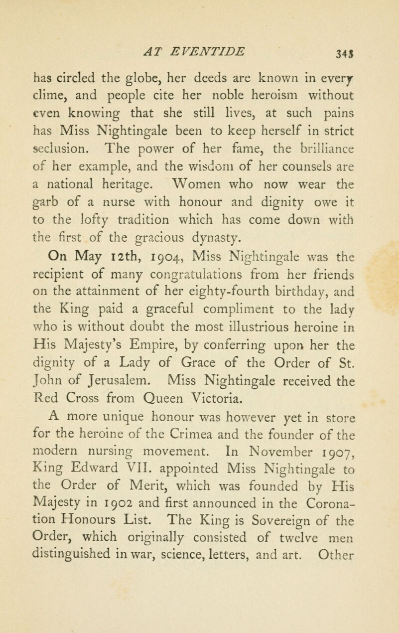 has circled the globe, her deeds are known in everjr clime, and people cite her noble heroism without even knowing that she still lives, at such pains has Miss Nightingale been to keep herself in strict seclusion. The power of her fame, the brilliance of her example, and the v/isdoni of her counsels are a national heritage. Women who now wear the garb of a nurse with honour and dignity owe it to the lofty tradition which has come down with the first of the gracious dynasty. On May 12th, 1904, Miss Nightingale was the recipient of many congratulations from her friends on the attainment of her eighty-fourth birthday, and the King paid a graceful compliment to the lady who is without doubt the most illustrious heroine in His Majesty*s Empire, by conferring upon her the dignity of a Lady of Grace of the Order of St. John of Jerusalem. Miss Nightingale received the Red Cross from Queen Victoria. A more unique honour was however yet in store for the heroine of the Crimea and the founder of the modern nursing movement. In November 1907, King Edward VII. appointed Miss Nightingale to the Order of Merit, which was founded by His Majesty in 1902 and first announced in the Corona- tion Honours List. The King is Sovereign of the Order, which originally consisted of twelve men distinguished in war, science, letters, and art. Other