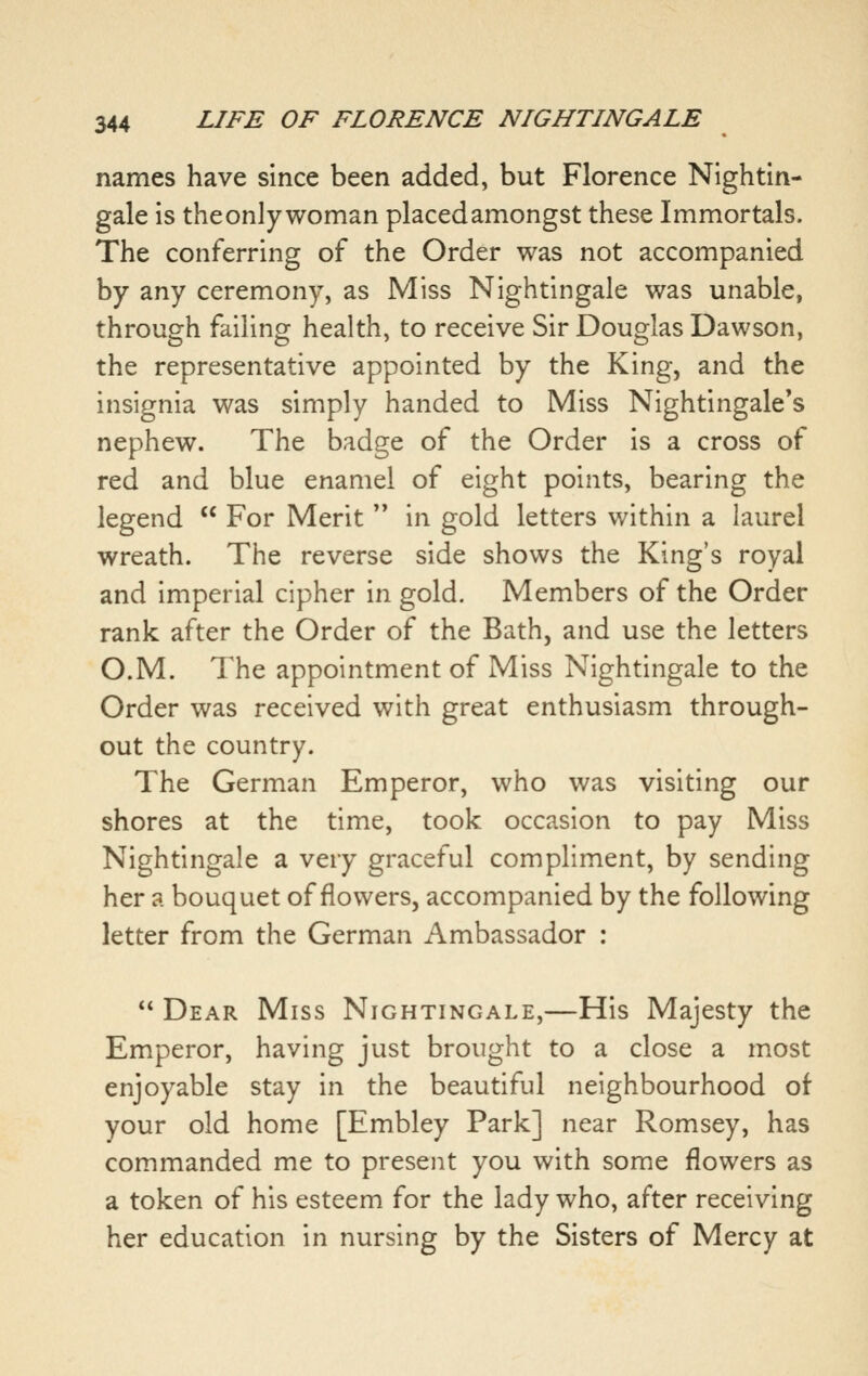 names have since been added, but Florence Nightin- gale is theonly woman placed amongst these Immortals. The conferring of the Order was not accompanied by any ceremony, as Miss Nightingale was unable, through failing health, to receive Sir Douglas Dawson, the representative appointed by the King, and the insignia was simply handed to Miss Nightingale's nephew. The badge of the Order is a cross of red and blue enamel of eight points, bearing the legend  For Merit  in gold letters within a laurel wreath. The reverse side shows the King's royal and imperial cipher in gold. Members of the Order rank after the Order of the Bath, and use the letters O.M. The appointment of Miss Nightingale to the Order was received with great enthusiasm through- out the country. The German Emperor, who was visiting our shores at the time, took occasion to pay Miss Nightingale a very graceful compliment, by sending her a bouquet of flowers, accompanied by the following letter from the German Ambassador :  Dear Miss Nightingale,—His Majesty the Emperor, having just brought to a close a most enjoyable stay in the beautiful neighbourhood of your old home [Embley Park] near Romsey, has commanded me to present you with some flowers as a token of his esteem for the lady who, after receiving her education in nursing by the Sisters of Mercy at