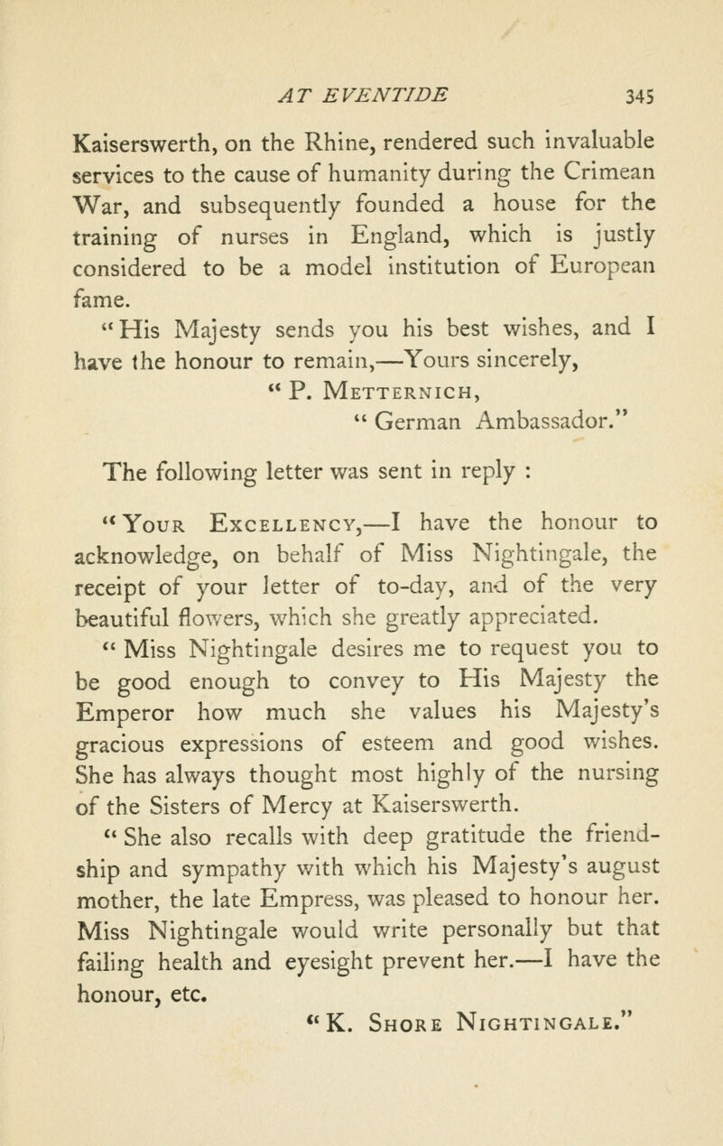 Kaiserswerth, on the Rhine, rendered such invaluable services to the cause of humanity during the Crimean War, and subsequently founded a house for the training of nurses in England, which is justly considered to be a model institution of European fame. His Majesty sends you his best wishes, and I have the honour to remain,—Yours sincerely, ** P. Metternich, *' German Ambassador. The following letter was sent in reply : **YouR Excellency,—I have the honour to acknowledge, on behalf of Miss Nightingale, the receipt of your letter of to-day, and of the very beautiful flowers, which she greatly appreciated.  Miss Nightingale desires me to request you to be good enough to convey to His Majesty the Emperor how much she values his Majesty*s gracious expressions of esteem and good wishes. She has always thought most highly of the nursing of the Sisters of Mercy at Kaiserswerth. *' She also recalls with deep gratitude the friend- ship and sympathy with which his Majesty's august mother, the late Empress, was pleased to honour her. Miss Nightingale would write personally but that failing health and eyesight prevent her.—I have the honour, etc. **K. Shore Nightingale.