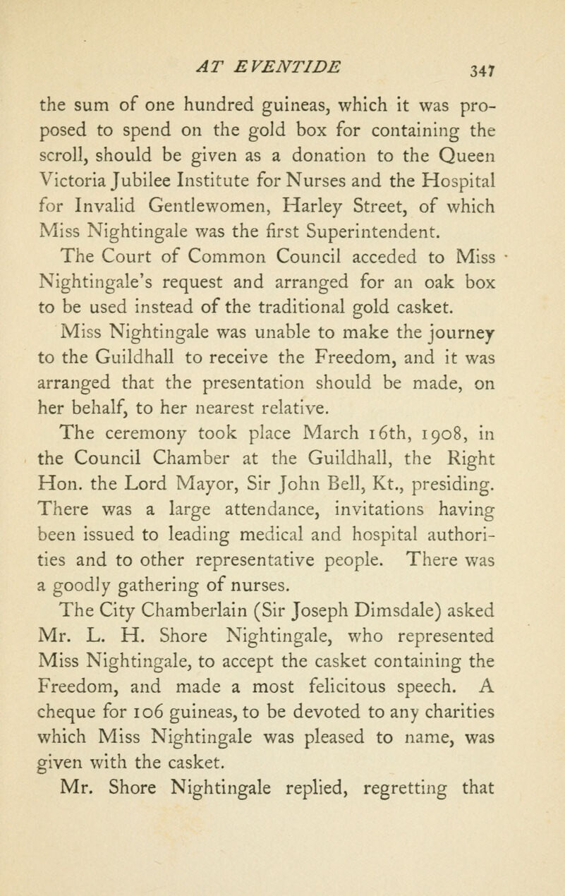 the sum of one hundred guineas, which it was pro- posed to spend on the gold box for containing the scroll, should be given as a donation to the Queen Victoria Jubilee Institute for Nurses and the Hospital for Invalid Gentlewomen, Harley Street, of which Miss Nightingale was the first Superintendent. The Court of Common Council acceded to Miss Nightingale's request and arranged for an oak box to be used instead of the traditional gold casket. Miss Nightingale was unable to make the journey to the Guildhall to receive the Freedom, and it was arranged that the presentation should be made, on her behalf, to her nearest relative. The ceremony took place March i6th, 1908, in the Council Chamber at the Guildhall, the Right Hon. the Lord Mayor, Sir John Bell, Kt., presiding. There was a large attendance, invitations having been issued to leading medical and hospital authori- ties and to other representative people. There was a goodly gathering of nurses. The City Chamberlain (Sir Joseph Dimsdale) asked Mr. L. H. Shore Nightingale, who represented Miss Nightingale, to accept the casket containing the Freedom, and made a most felicitous speech. A cheque for 106 guineas, to be devoted to any charities which Miss Nightingale was pleased to name, was given with the casket. Mr. Shore Nightingale replied, regretting that
