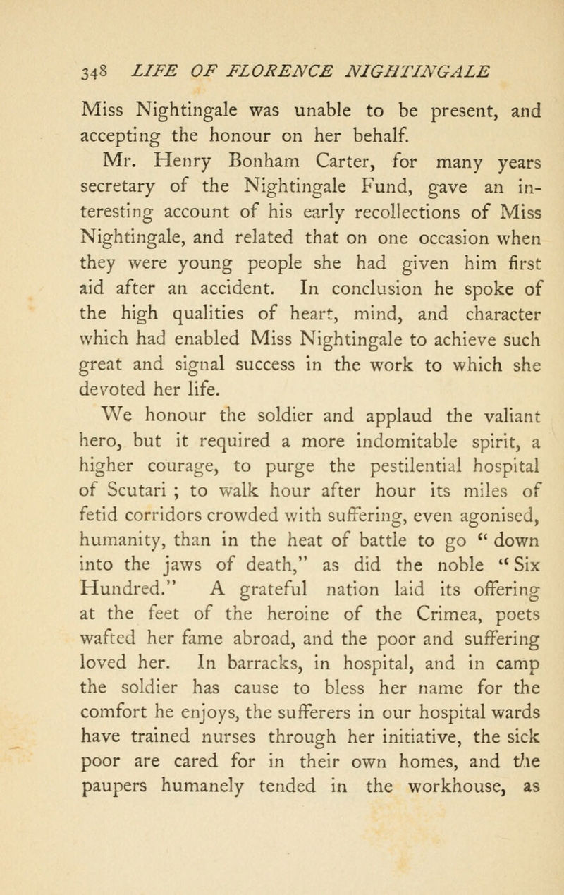 Miss Nightingale was unable to be present, and accepting the honour on her behalf. Mr. Henry Bonham Carter, for many years secretary of the Nightingale Fund, gave an in- teresting account of his early recollections of Miss Nightingale, and related that on one occasion when they were young people she had given him first aid after an accident. In conclusion he spoke of the high qualities of heart, mind, and character which had enabled Miss Nightingale to achieve such great and signal success in the work to which she devoted her life. We honour the soldier and applaud the valiant hero, but it required a more indomitable spirit, a higher courage, to purge the pestilential hospital of Scutari ; to walk hour after hour its miles of fetid corridors crowded with suffering, even agonised, humanity, than in the heat of battle to go '' down into the jaws of death, as did the noble *' Six Hundred. A grateful nation laid its offering at the feet of the heroine of the Crimea, poets wafted her fame abroad, and the poor and suffering loved her. In barracks, in hospital, and in camp the soldier has cause to bless her name for the comfort he enjoys, the sufferers in our hospital wards have trained nurses through her initiative, the sick poor are cared for in their own homes, and t/.ie paupers humanely tended in the workhouse, as