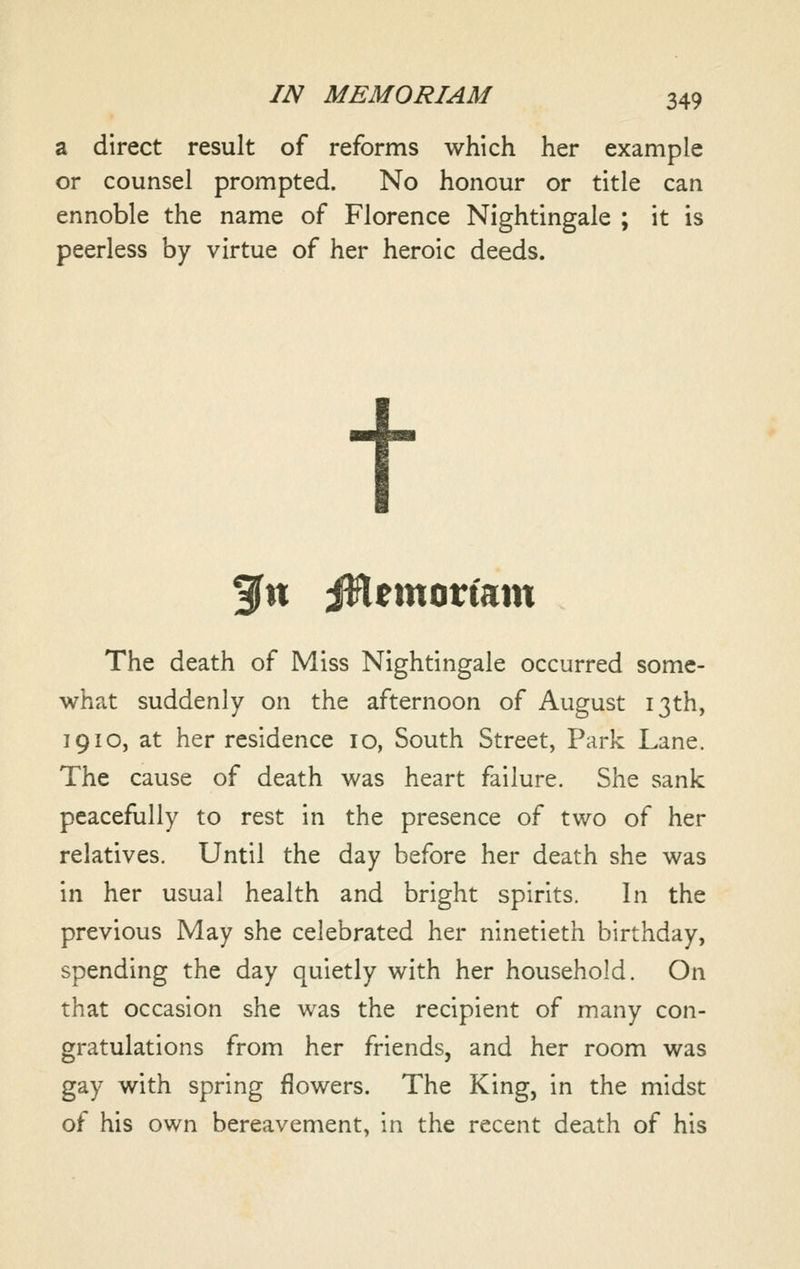 a direct result of reforms which her example or counsel prompted. No honour or title can ennoble the name of Florence Nightingale ; it is peerless by virtue of her heroic deeds. t 3fn iHemortam The death of Miss Nightingale occurred some- what suddenly on the afternoon of August 13th, 1910, at her residence 10, South Street, Park Lane. The cause of death was heart failure. She sank peacefully to rest in the presence of two of her relatives. Until the day before her death she was in her usual health and bright spirits. In the previous May she celebrated her ninetieth birthday, spending the day quietly with her household. On that occasion she was the recipient of many con- gratulations from her friends, and her room was gay with spring flowers. The King, in the midst of his own bereavement, in the recent death of his