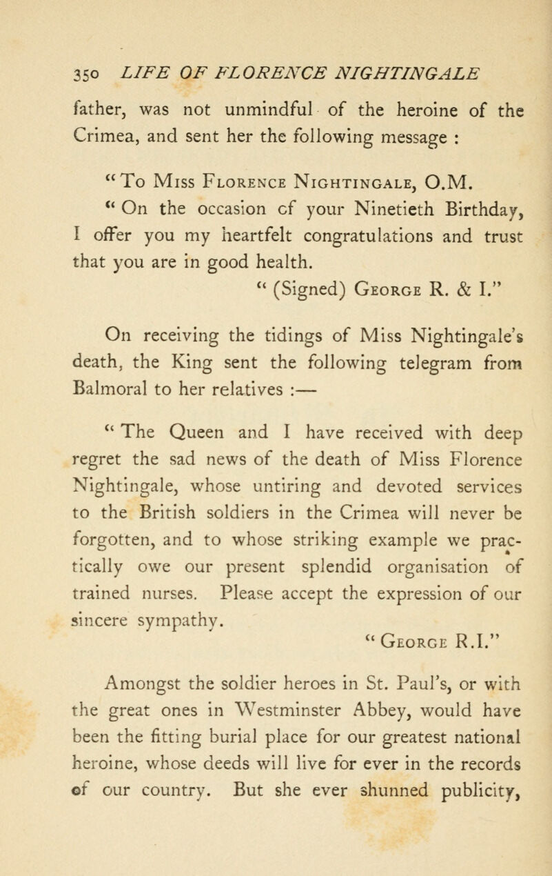 father, was not unmindful of the heroine of the Crimea, and sent her the following message : To Miss Florence Nightingale, O.M. ** On the occasion of your Ninetieth Birthday, I ofFer you my heartfelt congratulations and trust that you are in good health.  (Signed) George R. & I. On receiving the tidings of Miss Nightingale's death, the King sent the following telegram from Balmoral to her relatives :—  The Queen and I have received with deep regret the sad news of the death of Miss Florence Nightingale, whose untiring and devoted services to the British soldiers in the Crimea will never be forgotten, and to whose striking example we prac- tically owe our present splendid organisation of trained nurses. Please accept the expression of our sincere sympathv. George R.I. Amongst the soldier heroes in St. Paul's, or with the great ones in Westminster Abbey, would have been the fitting burial place for our greatest national heroine, whose deeds will live for ever in the records ©f our country. But she ever shunned publicity,