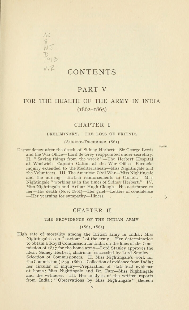AC CONTENTS PART V FOR THE HEALTH OF THE ARMY IN INDIA (1862-1865) CHAPTER I PRELIMINARY. THE LOSS OF FRIENDS (August-December 1861) Despondency after the death of Sidney Herbert—Sir George Lewis and the War Office—Lord de Grey reappointed under-secretary. IL  Saving things from the wreck —The Herbert Hospital at Woolwich—Captain Galton at the War Office—Barracks inquiry extended to the Mediterranean—Miss Nightingale and the Volunteers. IH. The American Civil War—Miss Nightingale and the nursing — British reinforcements to Canada — Miss Nightingale  working as in the times of Sidney Herbert. IV. Miss Nightingale and Arthur Hugh Clough—His assistance to her—His death (Nov. 1861)—Her grief—Letters of condolence —Her yearning for sympathy—Illness .... CHAPTER II THE PROVIDENCE OF THE INDIAN ARMY (1862, 1863) High rate of mortahty among the British army in India: Miss Nightingale as a  saviour  of the army. Her determination to obtain a Royal Commission for India on the hues of the Com- mission of 1857 for the home army—Lord Stanley approves the idea : Sidney Herbert, chairman, succeeded by Lord Stanley— Selection of Commissioners. II. Miss Nightingale's work for the Commission (1859-1862)—Collection of evidence from India: her circular of inquiry—Preparation of statistical evidence at home: Miss Nightingale and Dr. Farr—Miss Nightingale and the witnesses. III. Her analysis of the written reports from India:  Observations by Miss Nightingale thereon
