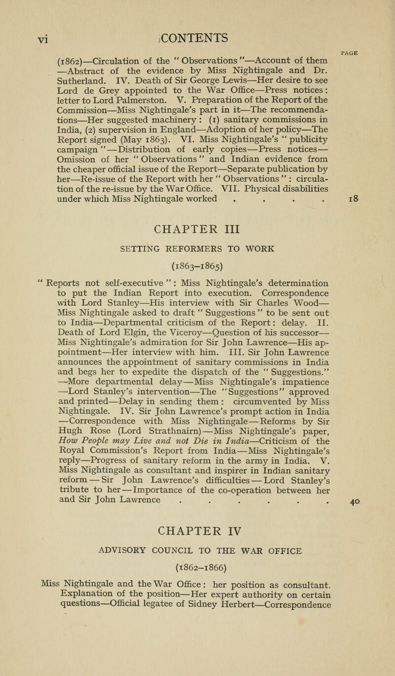 PAGE (1862)—Circulation of the  Observations —Account of them —Abstract of the evidence by Miss Nightingale and Dr. Sutherland. IV. Death of Sir George Lewis—Her desire to see Lord de Grey appointed to the War Office—Press notices: letter to Lord Palmerston. V. Preparation of the Report of the Commission—Miss Nightingale's part in it—The recommenda- tions—Her suggested machinery : (i) sanitary commissions in India, (2) supervision in England—Adoption of her policy—The Report signed (May 1863). VI. Miss Nightingale's  pubhcity campaign—Distribution of early copies—Press notices— Omission of her  Observations and Indian evidence from the cheaper official issue of the Report—Separate pubhcation by her—Re-issue of the Report with her  Observations  : circula- tion of the re-issue by the War Office. VII. Physical disabiUties under which Miss Nightingale worked . . . . 18 CHAPTER III SETTING REFORMERS TO WORK (1863-1865)  Reports not self-executive  : Miss Nightingale's determination to put the Indian Report into execution. Correspondence with Lord Stanley—His interview with Sir Charles Wood— Miss Nightingale asked to draft  Suggestions  to be sent out to India—Departmental criticism of the Report: delay. II. Death of Lord Elgin, the Viceroy—Question of his successor— Miss Nightingale's admiration for Sir John Lawrence—His ap- pointment—Her interview with him. III. Sir John Lawrence announces the appointment of sanitary commissions in India and begs her to expedite the dispatch of the  Suggestions. —More departmental delay—Miss Nightingale's impatience —Lord Stanley's intervention—The Suggestions approved and printed—Delay in sending them : circumvented by Miss Nightingale. IV. Sir John Lawrence's prompt action in India —Correspondence with Miss Nightingale—Reforms by Sir Hugh Rose (Lord Strathnairn)—Miss Nightingale's paper. How People may Live and not Die in India—Criticism of the Royal Commission's Report from India—Miss Nightingale's reply—Progress of sanitary reform in the army in India. V. Miss Nightingale as consultant and inspirer in Indian sanitary reform — Sir John Lawrence's difficulties — Lord Stanley's tribute to her—Importance of the co-operation between her and Sir John Lawrence ...... 40 CHAPTER IV ADVISORY COUNCIL TO THE WAR OFFICE (1862-1866) Miss Nightingale and the War Office: her position as consultant. Explanation of the position—Her expert authority on certain questions—Official legatee of Sidney Herbert—Correspondence