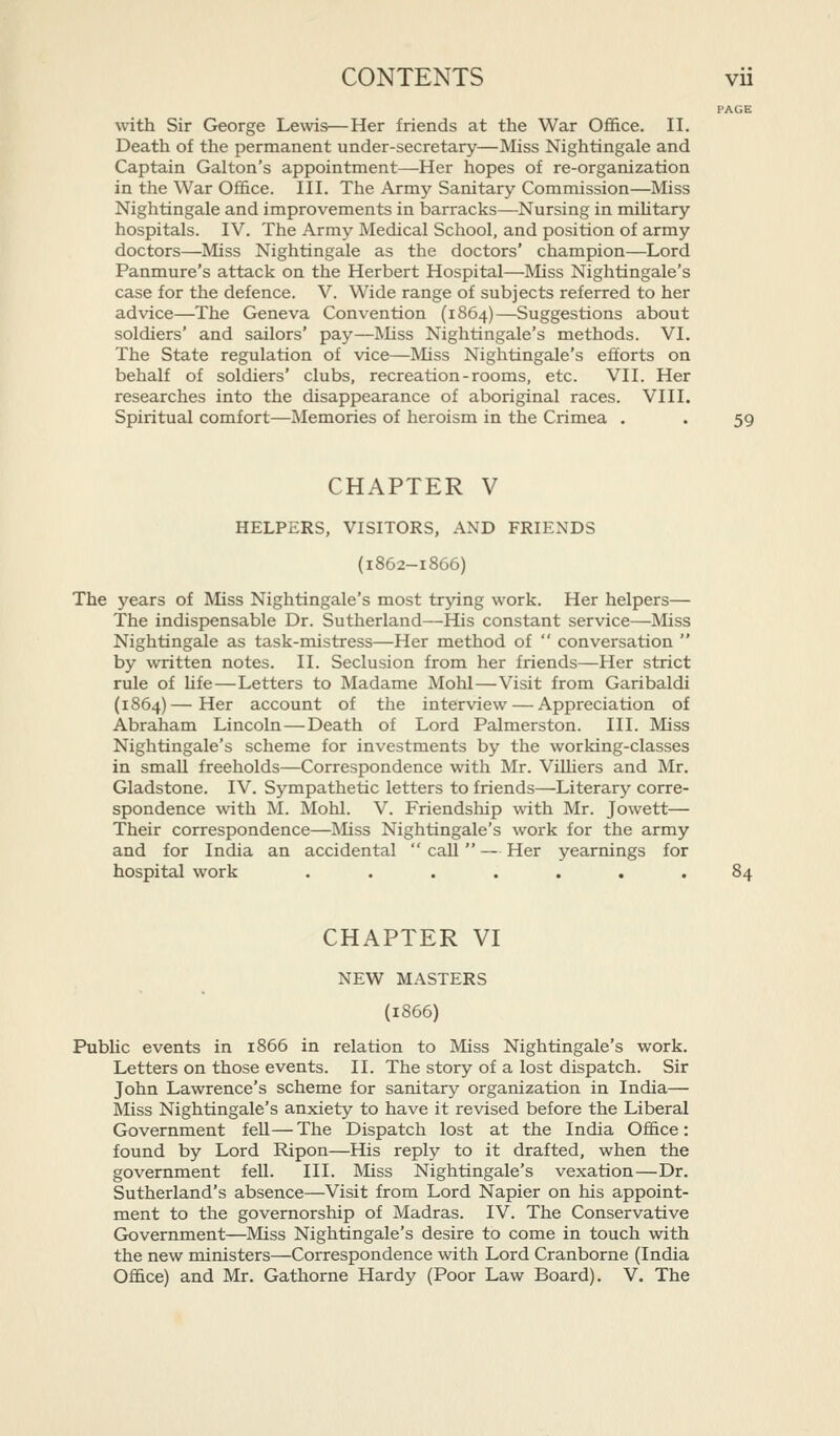 PAGE with Sir George Lewis—Her friends at the War Office. II. Death of the permanent under-secretary—Miss Nightingale and Captain Galton's appointment—Her hopes of re-organization in the War Office. III. The Army Sanitary Commission—Miss Nightingale and improvements in barracks—Nursing in miUtary hospitals. IV. The Army Medical School, and position of army doctors—Miss Nightingale as the doctors' champion—Lord Panmure's attack on the Herbert Hospital—Miss Nightingale's case for the defence. V. Wide range of subjects referred to her advice—The Geneva Convention (1864)—Suggestions about soldiers' and sailors' pay—Miss Nightingale's methods. VI. The State regulation of vice—Miss Nightingale's efforts on behalf of soldiers' clubs, recreation-rooms, etc. VII. Her researches into the disappearance of aboriginal races. VIII. Spiritual comfort—Memories of heroism in the Crimea . . 59 CHAPTER V HELPERS, VISITORS, AND FRIENDS (I862-1866) The years of Miss Nightingale's most trying work. Her helpers— The indispensable Dr. Sutherland—His constant service—Miss Nightingale as task-mistress—Her method of  conversation  by written notes. II. Seclusion from her friends—Her strict rule of hfe—Letters to Madame Mohl—Visit from Garibaldi (1864)—Her account of the interview — Appreciation of Abraham Lincoln—Death of Lord Palmerston. III. Miss Nightingale's scheme for investments by the working-classes in small freeholds—Correspondence with Mr. Vilhers and Mr. Gladstone. IV. Sympathetic letters to friends—Literary corre- spondence with M. Mohl. V. Friendship with Mr. Jowett— Their correspondence—Miss Nightingale's work for the army and for India an accidental  call  — Her yearnings for hospital work ....... CHAPTER VI NEW MASTERS (1866) PubUc events in 1866 in relation to Miss Nightingale's work. Letters on those events. II. The story of a lost dispatch. Sir John Lawrence's scheme for sanitary organization in India— Miss Nightingale's anxiety to have it revised before the Liberal Government fell—The Dispatch lost at the India Office: found by Lord Ripon—His reply to it drafted, when the government fell. III. Miss Nightingale's vexation—Dr. Sutherland's absence—Visit from Lord Napier on his appoint- ment to the governorship of Madras. IV. The Conservative Government—Miss Nightingale's desire to come in touch with the new ministers—Correspondence with Lord Cranborne (India Office) and Mr. Gathorne Hardy (Poor Law Board). V. The