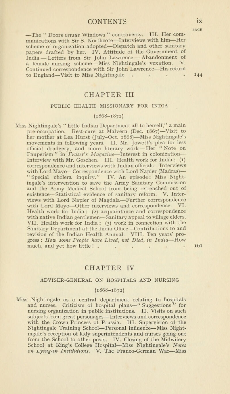 PAGE —The  Doors versus Windows  controversy. III. Her com- munications with Sir S. Northcote—Interviews with him—Her scheme of organization adopted—Dispatch and other sanitary papers drafted by her. IV. Attitude of the Government of India — Letters from Sir John Lawrence — Abandonment of a female nursing scheme—Miss Nightingale's vexation. V. Continued correspondence with Sir John Lawrence—His return to England—Visit to Miss Nightingale .... 144 CHAPTER III PUBLIC HEALTH MISSIONARY FOR INDIA (1868-1872) Miss Nightingale's  little Indian Department all to herself, a main pre-occupation. Rest-cure at Malvern (Dec. 1867)—Visit to her mother at Lea Hurst (July-Oct. 1868)—Miss Nightingale's movements in following years. II. Mr. Jowett's plea for less official drudgery, and more literary work—Her  Note on Pauperism  in Fraser's Magazine—Interest in colonization— Interview with Mr. Goschen. III. Health work for India : (i) correspondence and interviews with Indian officials—Interviews with Lord Mayo—Correspondence with Lord Napier (Madras)—  Special cholera inquiry. IV. An episode: Miss Night- ingale's intervention to save the Army Sanitary Commission and the Army Medical School from being retrenched out of existence—Statistical evidence of sanitary reform. V. Inter- views with Lord Napier of Magdala—Further correspondence with Lord Maj^o—Other interviews and correspondence. VI. Health work for India : (2) acquaintance and correspondence with native Indian gentlemen—Sanitary appeal to village elders. VII. Health work for India : (3) work in connection with the Sanitary Department at the India Office—Contributions to and revision of the Indian Health Annual. VIII. Ten years' pro- gress : How some People have Lived, not Died, in India—How much, and yet how httle ! . . . . . . 161 CHAPTER IV ADVISER-GENERAL ON HOSPITALS AND NURSING (1868-1872) Miss Nightingale as a central department relating to hospitals and nurses. Criticism of hospital plans— Suggestions  for nursing organization in public institutions. II. Visits on such subjects from great personages—Interviews and correspondence with the Crown Princess of Prussia. III. Supervision of the Nightingale Training School—Personal influence—Miss Night- ingale's reception of lady superintendents and nurses going out from the School to other posts. IV. Closing of the Midwifery School at King's College Hospital—Miss Nightingale's Notes on Lying-in Institutions. V. The Franco-German War—Miss