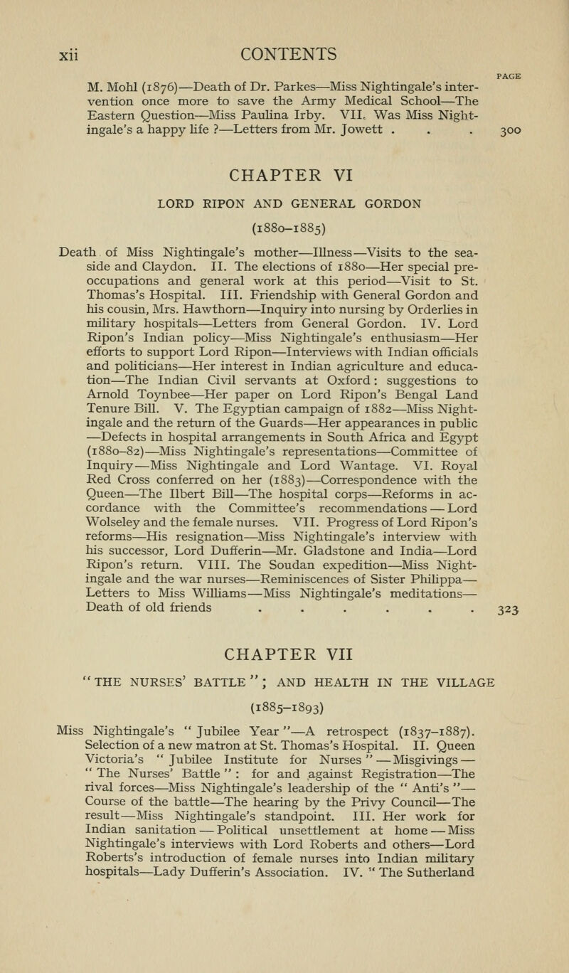 PAGE M. Mohl (1876)—Death of Dr. Parkes—Miss Nightingale's inter- vention once more to save the Army Medical School—The Eastern Question—Miss Paulina Irby. VII. Was Miss Night- ingale's a happy life ?—Letters from Mr. Jowett . . . 300 CHAPTER VI LORD RIPON AND GENERAL GORDON (1880-1885) Death of Miss Nightingale's mother—Illness—Visits to the sea- side and Claydon. II. The elections of 1880—Her special pre- occupations and general work at this period—^Visit to St. Thomas's Hospital. III. Friendship with General Gordon and his cousin, Mrs. Hawthorn—Inquiry into nursing by Orderhes in mihtary hospitals—Letters from General Gordon. IV. Lord Ripon's Indian policy—Miss Nightingale's enthusiasm—Her efforts to support Lord Ripon—Interviews with Indian officials and pohticians—Her interest in Indian agriculture and educa- tion—The Indian Civil servants at Oxford: suggestions to Arnold Toynbee—Her paper on Lord Ripon's Bengal Land Tenure Bill. V. The Egyptian campaign of 1882—Miss Night- ingale and the return of the Guards—Her appearances in pubhc —Defects in hospital arrangements in South Africa and Egj'^pt (1880-82)—Miss Nightingale's representations—Committee of Inquiry—Miss Nightingale and Lord Wantage. VI. Royal Red Cross conferred on her (1883)—Correspondence with the Queen—The Ilbert BiU—The hospital corps—Reforms in ac- cordance with the Committee's recommendations — Lord Wolseley and the female nurses. VII. Progress of Lord Ripon's reforms—His resignation—^Miss Nightingale's interview with his successor, Lord Dufferin—Mr. Gladstone and India—Lord Ripon's return. VIII. The Soudan expedition—Miss Night- ingale and the war nurses—Reminiscences of Sister Philippa— Letters to Miss WiUiams—Miss Nightingale's meditations— Death of old friends ...... 323 CHAPTER VII THE nurses' battle; and HEALTH IN THE VILLAGE (1885-1893) Miss Nightingale's Jubilee Year—A retrospect (1837-1887). Selection of a new matron at St. Thomas's Hospital. II. Queen Victoria's Jubilee Institute for Nurses—Misgivings —  The Nurses' Battle  : for and against Registration—The rival forces—Miss Nightingale's leadership of the  Anti's — Course of the battle—The hearing by the Privy Council—The result—Miss Nightingale's standpoint. III. Her work for Indian sanitation — Pohtical unsettlement at home — Miss Nightingale's interviews with Lord Roberts and others—Lord Roberts's introduction of female nurses into Indian mihtary hospitals—Lady Dufferin's Association. IV.  The Sutherland