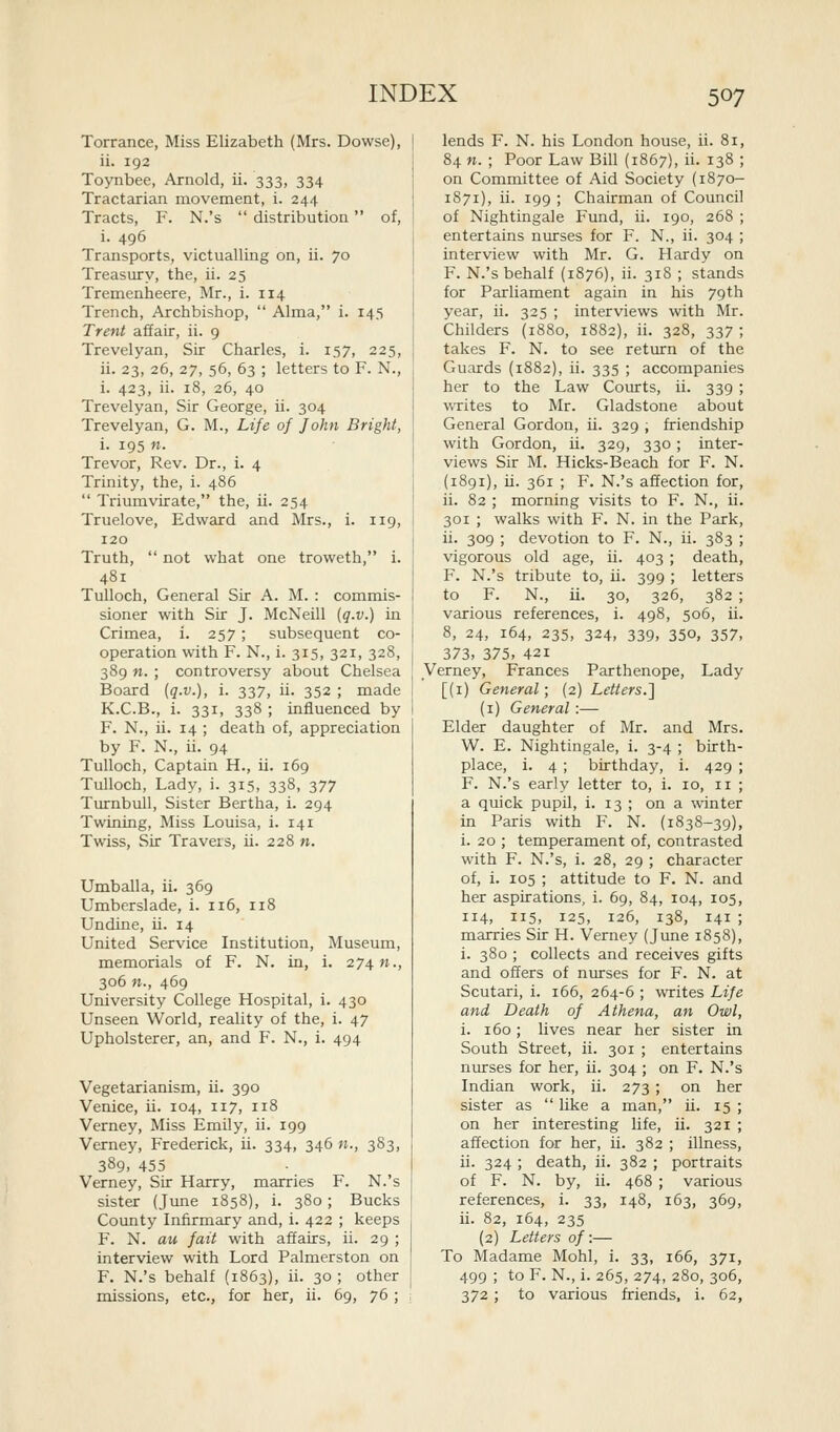 Torrance, Miss Elizabeth (Mrs. Dowse), ii. 192 Toynbee, Arnold, ii. 333, 334 Tractarian movement, i. 244 Tracts, F. N.'s  distribution of, i. 496 Transports, victualling on, ii. 70 Treasury, the, ii. 25 Tremenheere, Mr., i. 114 Trench, Archbishop,  Alma, i. 145 Trent affair, ii. 9 Trevelyan, Sir Charles, i. 157, 225, ii. 23, 26, 27, 56, 63 ; letters to F. N., i. 423, ii. 18, 26, 40 Trevelyan, Sir George, ii. 304 Trevelyan, G. M., Life of John Bright, i. 195 n. Trevor, Rev. Dr., i. 4 Trinity, the, i. 486  Triumvirate, the, ii. 254 Truelove, Edward and Mrs., i. 119, 120 Truth,  not what one troweth, i. 481 Tulloch, General Sir A. M. : commis- sioner with Sir J. McNeill (q.v.) in Crimea, i. 257 ; subsequent co- operation with F. N., i. 315, 321, 328, 389 n. ; controversy about Chelsea Board [q.v.), i. 337, ii. 352 ; made K.C.B., i. 331, 338 ; influenced by F. N., ii. 14 ; death of, appreciation by F. N., ii. 94 Tulloch, Captain H., ii. 169 Tulloch, Lady, i. 315, 338, 377 Turnbull, Sister Bertha, i. 294 Twining, Miss Louisa, i. 141 Twiss, Sir Travels, ii. 228 n. Umballa, ii. 369 Umberslade, i. 116, 118 Undine, ii. 14 United Service Institution, Museum, memorials of F. N. in, i. 274 w., 306 n., 469 University College Hospital, i. 430 Unseen World, reality of the, i. 47 Upholsterer, an, and F. N., i. 494 Vegetarianism, ii. 390 Venice, ii. 104, 117, 118 Verney, Miss Emily, ii. 199 Verney, Frederick, ii. 334, 346 n., 383, 389- 455 Verney, Sir Harry, marries F. N.'s sister (Jime 1858), i. 380; Bucks County Infirmary and, i. 422 ; keeps F. N. au fait with affairs, ii. 29 ; interview with Lord Palmerston on F. N.'s behalf (1863), ii. 30 ; other missions, etc., for her, ii. 69, 76 ; lends F. N. his London house, ii. 81, 84 n. ; Poor Law Bill (1867), ii. 138 ; on Committee of Aid Society (1870- 1871), ii. 199 ; Chairman of Council of Nightingale Fund, ii. 190, 268 ; entertains nurses for F. N., ii. 304 ; interview with Mr. G. Hardy on F. N.'s behalf (1876), ii. 318 ; stands for Parliament again in his 79th year, ii. 325 ; interviews with Mr. Childers (1880, 1882), ii. 328, 337 ; takes F. N. to see return of the Guards (1882), ii. 335 ; accompanies her to the Law Courts, ii. 339 ; VvTites to Mr. Gladstone about General Gordon, ii. 329 ; friendship with Gordon, ii. 329, 330 ; inter- views Sir M. Hicks-Beach for F. N. (1891), Li. 361 ; F. N.'s affection for, ii. 82 ; morning visits to F. N., ii. 301 ; walks with F. N. in the Park, ii. 309 ; devotion to F. N., ii. 383 ; vigorous old age, ii. 403 ; death, F. N.'s tribute to, ii. 399 ; letters to F. N., ii. 30, 326, 382 ; various references, i. 498, 506, ii. 8, 24, 164, 235, 324, 339, 350, 357, 373, 375. 421 Verney, Frances Parthenope, Lady [(i) General; (2) Letters.] (i) General:— Elder daughter of Mr. and Mrs. W. E. Nightingale, i. 3-4 ; birth- place, i. 4 ; birthday, i. 429 ; F. N.'s early letter to, i. 10, 11 ; a qnick pupil, i. 13 ; on a winter in Paris with F. N. (1838-39), i. 20 ; temperament of, contrasted with F. N.'s, i. 28, 29 ; character of, i. 105 ; attitude to F. N. and her aspirations, i. 69, 84, 104, 105, 114, 115, 125, 126, 138, 141 ; marries Sir H. Verney (June 1858), i. 380 ; collects and receives gifts and offers of nurses for F. N. at Scutari, i. 166, 264-6 ; writes Life and Death of Athena, an Owl, i. 160; lives near her sister in South Street, ii. 301 ; entertains nurses for her, ii. 304; on F. N.'s Indian work, ii. 273; on her sister as  like a man, ii. 15 ; on her interesting life, ii. 321 ; affection for her, ii. 382 ; illness, ii. 324 ; death, ii. 382 ; portraits of F. N. by, ii. 468 ; various references, i. 33, 148, 163, 369, ii. 82, 164, 235 (2) Letters of:— To Madame Mohl, i. 33, 166, 371, 499 ; to F. N., i. 265, 274, 280, 306, 372; to various friends, i. 62,