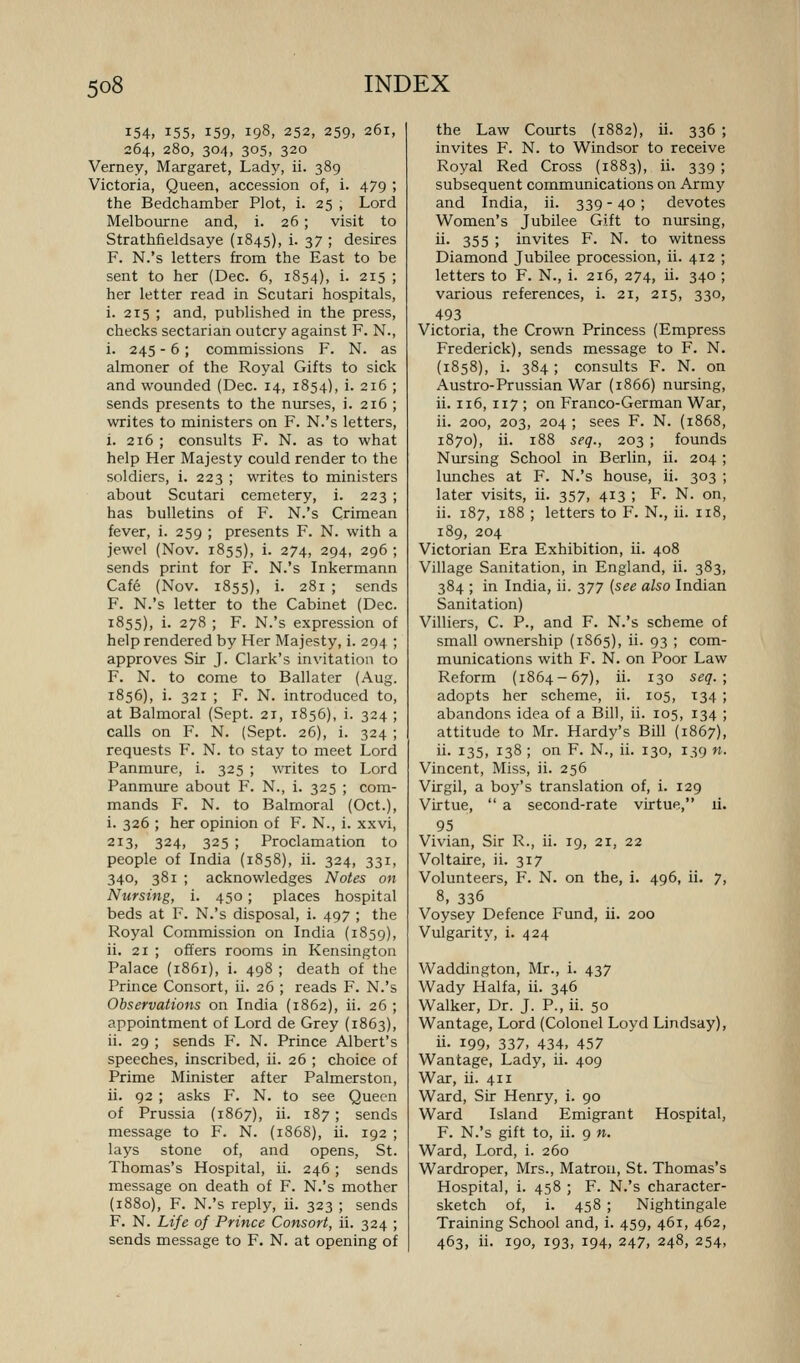 154, 155, 159, 198, 252, 259, 261, 264,280,304,305,320 Verney, Margaret, Lady, ii. 389 Victoria, Queen, accession of, i. 479 ; the Bedchamber Plot, i. 25 , Lord Melbourne and, i. 26; visit to Strathfieldsaye (1845), i. 37 ; desires F. N.'s letters from the East to be sent to her (Dec. 6, 1854), i. 215 ; her letter read in Scutari hospitals, i. 215 ; and, published in the press, checks sectarian outcry against F. N., i. 245 - 6; commissions F. N. as almoner of the Royal Gifts to sick and wounded (Dec. 14, 1854), i. 216 ; sends presents to the nurses, i. 216 ; writes to ministers on F. N.'s letters, i. 216 ; consults F. N. as to what help Her Majesty could render to the soldiers, i. 223 ; writes to ministers about Scutari cemetery, i. 223 ; has bulletins of F. N.'s Crimean fever, i. 259 ; presents F. N. with a jewel (Nov. 1855), i. 274, 294, 296 ; sends print for F. N.'s Inkermann Cafe (Nov. 1855), i. 281 ; sends F. N.'s letter to the Cabinet (Dec. 1855), i. 278 ; F. N.'s expression of help rendered by Her Majesty, i. 294 ; approves Sir J. Clark's invitation to F. N. to come to Ballater (Aug. 1856), i. 321 ; F. N. introduced to, at Balmoral (Sept. 21, 1856), i. 324 ; calls on F. N. (Sept. 26), i. 324 ; requests F. N. to stay to meet Lord Panmure, i. 325 ; writes to Lord Panmure about F. N., i. 325 ; com- mands F. N. to Balmoral (Oct.), i. 326 ; her opinion of F. N., i. xxvi, 213, 324, 325 ; Proclamation to people of India (1858), ii. 324, 331, 340, 381 ; acknowledges Notes on Nursing, i. 430; places hospital beds at F. N.'s disposal, i. 497 ; the Royal Commission on India (1859), ii. 21 ; offers rooms in Kensington Palace (1861), i. 498 ; death of the Prince Consort, ii. 26 ; reads F. N.'s Observations on India (1862), ii. 26 ; appointment of Lord de Grey (1863), ii. 29 ; sends F. N. Prince Albert's speeches, inscribed, ii. 26 ; choice of Prime Minister after Palmerston, ii. 92 ; asks F. N. to see Queen of Prussia (1867), ii. 187; sends message to F. N. (1868), ii. 192 ; lays stone of, and opens, St. Thomas's Hospital, ii. 246 ; sends message on death of F. N.'s mother {1880), F. N.'s reply, ii. 323 ; sends F. N. Life of Prince Consort, ii. 324 ; sends message to F. N. at opening of the Law Courts (1882), ii. 336 ; invites F. N. to Windsor to receive Royal Red Cross (1883), ii. 339 ; subsequent communications on Army and India, ii. 339 - 40; devotes Women's Jubilee Gift to nursing, ii- 355 ; invites F. N. to witness Diamond Jubilee procession, ii. 412 ; letters to F. N., i. 216, 274, ii. 340 ; various references, i. 21, 215, 330, 493 Victoria, the Crown Princess (Empress Frederick), sends message to F. N. (1858), i. 384 ; consults F. N. on Austro-Prussian War (1866) nursing, ii. 116, 117 ; on Franco-German War, ii. 200, 203, 204 ; sees F. N. (1868, 1870), ii. 188 seq., 203 ; founds Nursing School in Berlin, ii. 204 ; lunches at F. N.'s house, ii. 303 ; later visits, ii. 357, 413 ; F. N. on, ii. 187, 188 ; letters to F. N., ii. 118, 189, 204 Victorian Era Exhibition, ii. 408 Village Sanitation, in England, ii. 383, 384 ; in India, ii. 377 {see also Indian Sanitation) Villiers, C. P., and F. N.'s scheme of small ownership (1S65), ii. 93 ; com- munications with F. N. on Poor Law Reform (1864-67), ii. 130 seq.; adopts her scheme, ii. 105, 134 ; abandons idea of a Bill, ii. 105, 134 ; attitude to Mr. Hardy's Bill (1867), ii. 135, 138 ; on F. N., ii. 130, 139 n. Vincent, Miss, ii. 256 Virgil, a boy's translation of, i. 129 Virtue,  a second-rate virtue, li. 95 Vivian, Sir R., ii. 19, 21, 22 Voltaire, ii. 317 Volunteers, F. N. on the, i. 496, ii. 7, 8, 336 Voysey Defence Fund, ii. 200 Vulgarity, i. 424 Waddington, Mr., i. 437 Wady Haifa, ii. 346 Walker, Dr. J. P., ii. 50 Wantage, Lord (Colonel Loyd Lindsay), ii. 199, 337, 434, 457 Wantage, Lady, ii. 409 War, ii. 411 Ward, Sir Henry, i. 90 Ward Island Emigrant Hospital, F. N.'s gift to, ii. 9 n. Ward, Lord, i. 260 Wardroper, Mrs., Matron, St. Thomas's Hospital, i. 458 ; F. N.'s character- sketch of, i. 458 ; Nightingale Training School and, i. 459, 461, 462, 463, ii. 190, 193, 194, 247, 248, 254,