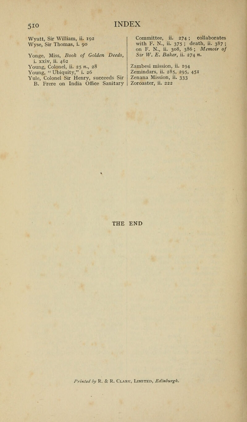 Wyatt, Sir William, ii. 192 Wyse, Sir Thomas, i. 90 Yonge, Miss, Book of Golden Deeds, i. xxiv, ii. 462 Young, Colonel, ii. 25 «., 28 Young,  Ubiquity, i. 26 Yule, Colonel Sir Henry, succeeds Sir B. Frere on India Office Sanitary Committee, ii. 274; collaborates with F. N., ii. 375 ; death, ii. 387 ; on F. N., ii. 308, 386 ; Memoir of Sir W. E. Baker, ii. 274 n. Zambesi mission, ii. 194 Zemindars, ii. 285, 295, 451 Zenana Mission, ii. 333 Zoroaster, ii. 222 THE END Prhited hy R. & R. Clark, Limited, Edinburgh.