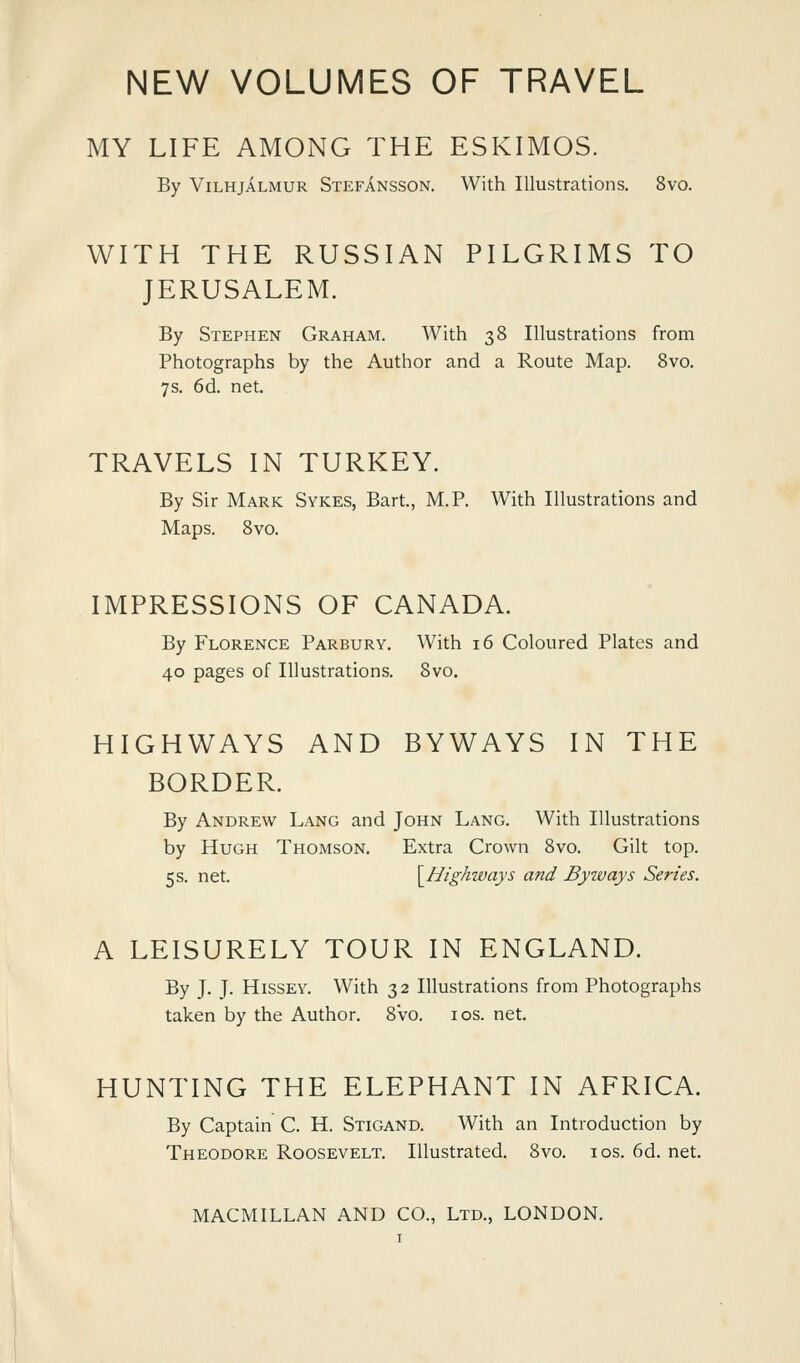 MY LIFE AMONG THE ESKIMOS. By ViLHjALMUR Stefansson. With Illustrations. 8vo. WITH THE RUSSIAN PILGRIMS TO JERUSALEM. By Stephen Graham. With 38 Illustrations from Photographs by the Author and a Route Map. Svo. 7s. 6d. net. TRAVELS IN TURKEY. By Sir Mark Sykes, Bart., M.P. With Illustrations and Maps. Svo. IMPRESSIONS OF CANADA. By Florence Parbury. With 16 Coloured Plates and 40 pages of Illustrations. Svo. HIGHWAYS AND BYWAYS IN THE BORDER. By Andrew Lang and John Lang. With Illustrations by Hugh Thomson. Extra Crown Svo. Gilt top. 5s. net. \_Highways and Byways Series. A LEISURELY TOUR IN ENGLAND. By J. J. Hissey. With 32 Illustrations from Photographs taken by the Author. Svo. los. net. HUNTING THE ELEPHANT IN AFRICA. By Captain C. H. Stigand. With an Introduction by Theodore Roosevelt. Illustrated. Svo. los. 6d. net.