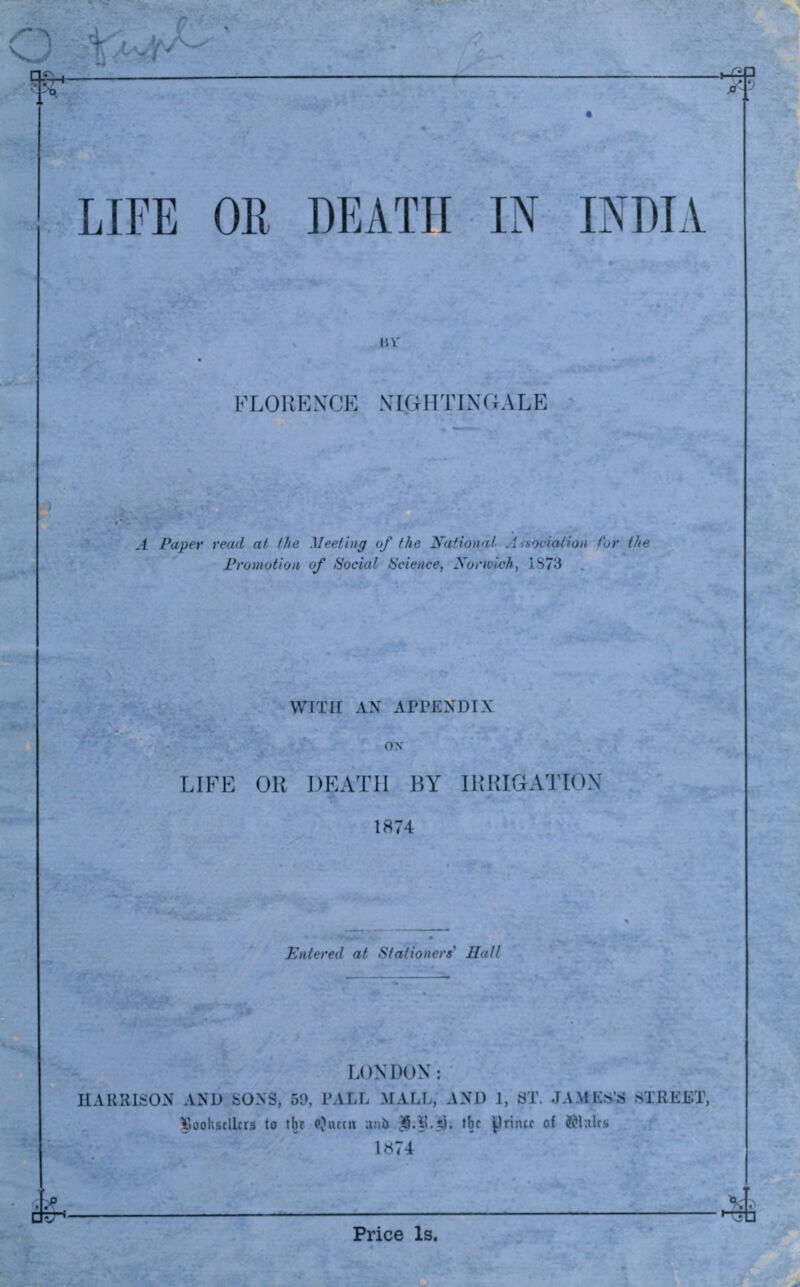 ^- ^ LIFE OE DEATH IN INDIA lU' FLORENCE NIGHTINGALE J Paper read at ihe Meeting of the National A-fsocialion for the Fromotioii, of Social IScience, Norwich, 1S73 WTTrr AN APPKNDIX LIFE OR DEATH BY TIMHGAMWN 1874 Entered at Stationers Hall cnr LONDON : Tl \RRI>:OX AND SONS, 50. PALL MALL, AXD 1, ST. JAME.S'8 STREET, Viooh&cllcr^ to tbr (Ourcu wwh IJ-l^-i). ''jf i-'rincr of J^lulc Price Is.