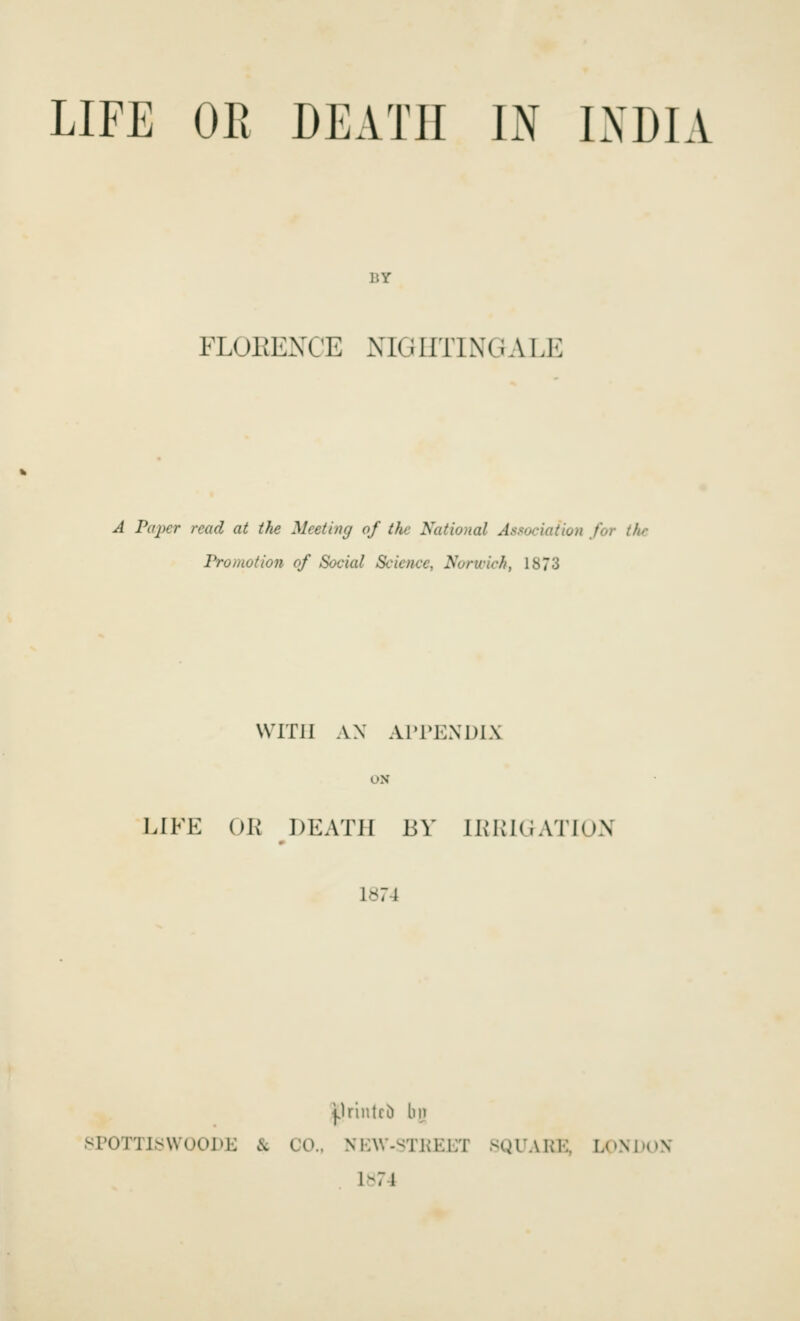 LIFE OR DEATH IN INDIA BY FLOEEXCE NIGHTINGALE A Piqyer read at the Meeting of the National Association for the Promotion of Social Science, Norivich, 1873 WITH AX AITKXDLX ON LIFE OK DEATH BY IKKKiATlUX 1874 j.UiiUrD lip SPOTTlyWOODE & CO.. NI-W-^TKEET SQUARE, LOM'OX 1^74