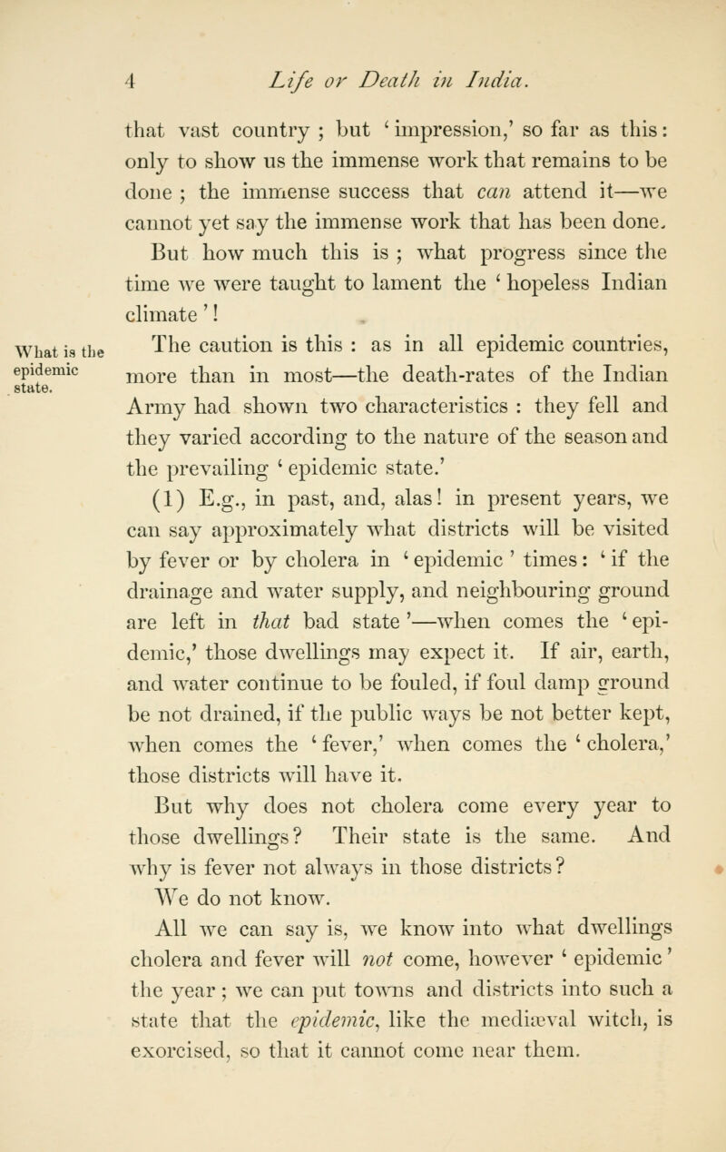 state. that vast country ; but ' impression,' so far as this: only to show us the immense work that remains to be done ; the immense success that can attend it—we cannot yet say the immense work that has been done. But how much this is ; what progress since the time we were taught to lament the ' hopeless Indian climate'! What is the '^^^ cautiou is this : as in all epidemic countries, epidemic more than in most—the death-rates of the Indian Army had sbown two characteristics : they fell and they varied according to the nature of the season and the prevailing ' epidemic state.' (1) E.g., in past, and, alas! in present years, we can say approximately what districts will be visited by fever or by cholera in ' epidemic ' times: ^ if the drainage and water supply, and neighbouring ground are left in that bad state '—when comes the ' epi- demic,' those dwellings may expect it. If air, earth, and water continue to be fouled, if foul damp ground be not drained, if the public ways be not better kept, when comes the ' fever,' when comes the ' cholera,' those districts will have it. But why does not cholera come every year to those dwellino;s? Their state is the same. And why is fever not always in those districts ? We do not know. All we can say is, we know into what dwellings cholera and fever will not come, however ' epidemic' the year; we can put towns and districts into such a state that the epidemic^ like the mediasval witch, is exorcised, so that it cannot come near them.