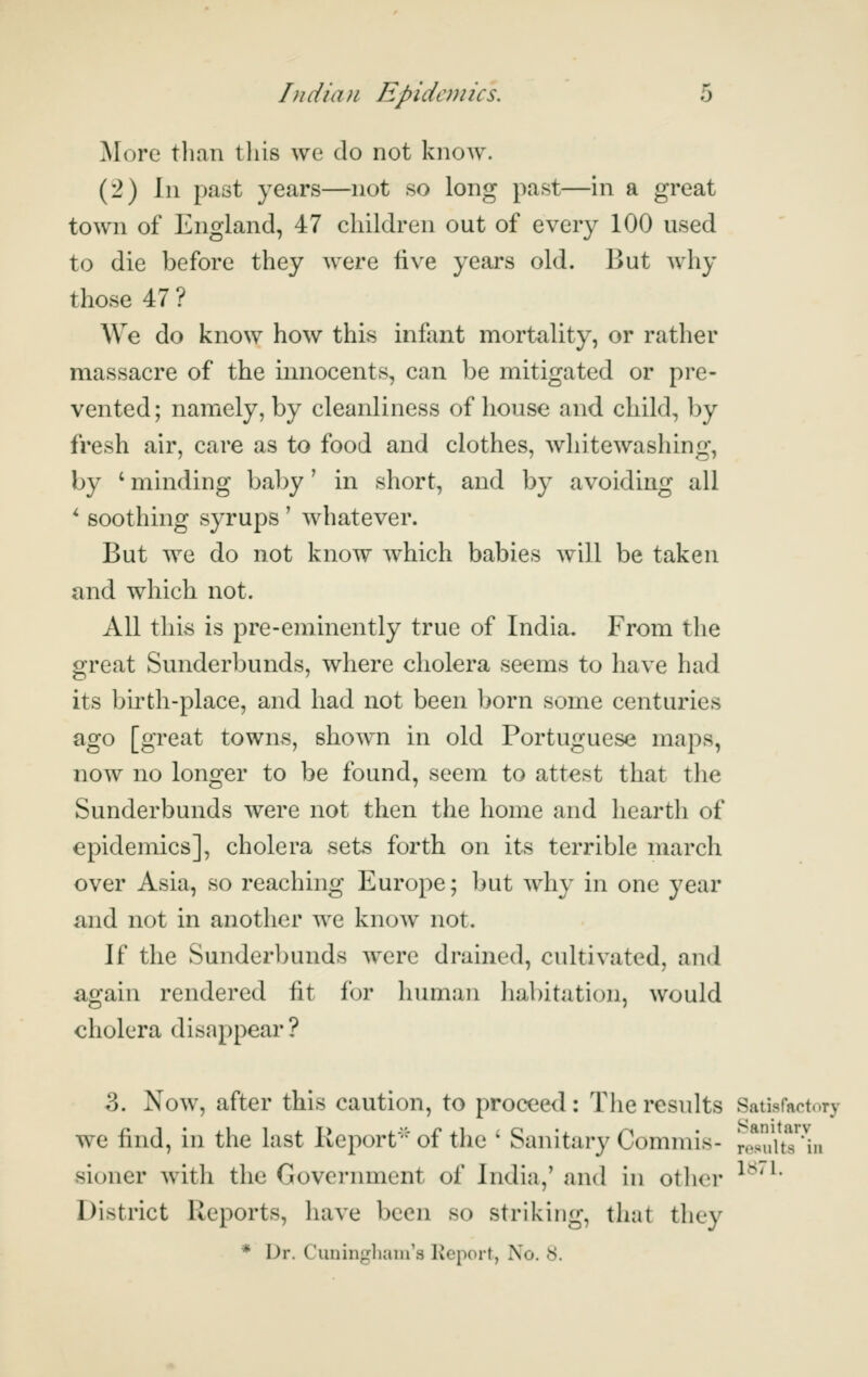 More than tin's we do not know. (2) \\\ past years—not so long past—in a great town of England, 47 children out of every 100 used to die before they were five years old. But why those 47? We do know how this infant mortality, or rather massacre of the innocents, can be mitigated or pre- vented ; namely, by cleanliness of house and child, by fresh air, care as to food and clothes, whitewashing, by ' minding baby' in short, and by avoiding all *- soothing syrups' whatever. But we do not know which babies will be taken and which not. All this is pre-eminently true of India. From the great Sunderbunds, where cholera seems to have had its birth-place, and had not been born some centuries ago [great towns, shown in old Portuguese maps, now no longer to be found, seem to attest that the Sunderbunds were not then the home and hearth of epidemics], cholera sets forth on its terrible march over Asia, so reaching Europe; but why in one year and not in another we know not. If the Sunderbunds were drained, cultivated, and again rendered fit for human habitation, would cholera disappear ? 3. Now, after this caution, to proceed: The results Satisfactory we find, in the last Report of the ' Sanitary Commis- re*su\tT*^in sioner Avitli the Government of India,' and in otlier ^^'^' District Reports, have been so striking, that they * Dr. Cuninglianrs Keport, No. y.